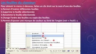 Les feuilles du classeur:
Pour obtenir le menu ci-dessous, faites un clic droit sur le nom d’une des feuilles.
1.Permet d’insérer différentes feuilles
2.Supprime la feuille sélectionnée
3.Renomme la feuille sélectionnée
4.Change l’ordre des feuilles ou copie des feuilles
5.Permet d’ajouter une marque de couleur au fond de l’onglet (voir « Feuil1 »)
 