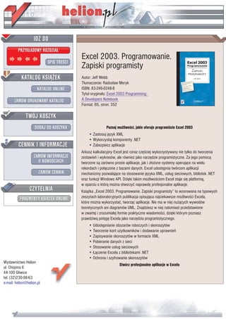 IDZ DO
         PRZYK£ADOWY ROZDZIA£
                                         Excel 2003. Programowanie.
                           SPIS TREŒCI
                                         Zapiski programisty
           KATALOG KSI¥¯EK               Autor: Jeff Webb
                                         T³umaczenie: Rados³aw Meryk
                      KATALOG ONLINE     ISBN: 83-246-0248-8
                                         Tytu³ orygina³u: Excel 2003 Programming:
       ZAMÓW DRUKOWANY KATALOG           A Developers Notebook
                                         Format: B5, stron: 352

              TWÓJ KOSZYK
                    DODAJ DO KOSZYKA                    Poznaj mo¿liwoœci, jakie oferuje programiœcie Excel 2003
                                             • Zastosuj jêzyk XML
                                             • Wykorzystaj komponenty .NET
         CENNIK I INFORMACJE                 • Zabezpiecz aplikacje
                                         Arkusz kalkulacyjny Excel jest coraz czêœciej wykorzystywany nie tylko do tworzenia
                   ZAMÓW INFORMACJE      zestawieñ i wykresów, ale równie¿ jako narzêdzie programistyczne. Za jego pomoc¹
                     O NOWOŒCIACH        tworzone s¹ zarówno proste aplikacje, jak i z³o¿one systemy operuj¹ce na wielu
                                         rekordach i po³¹czone z bazami danych. Excel udostêpnia twórcom aplikacji
                       ZAMÓW CENNIK      mechanizmy pozwalaj¹ce na stosowanie jêzyka XML, us³ug sieciowych, bibliotek .NET
                                         oraz funkcji Windows API. Dziêki takim mo¿liwoœciom Excel staje siê platform¹,
                                         w oparciu o któr¹ mo¿na stworzyæ naprawdê profesjonalne aplikacje.
                 CZYTELNIA               Ksi¹¿ka „Excel 2003. Programowanie. Zapiski programisty” to wzorowana na typowych
          FRAGMENTY KSI¥¯EK ONLINE       zeszytach laboratoryjnych publikacja opisuj¹ca najciekawsze mo¿liwoœci Excela,
                                         które mo¿na wykorzystaæ, tworz¹c aplikacje. Nie ma w niej nu¿¹cych wywodów
                                         teoretycznych ani diagramów UML. Znajdziesz w niej natomiast przedstawione
                                         w zwartej i zrozumia³ej formie praktyczne wiadomoœci, dziêki którym poznasz
                                         prawdziw¹ potêgê Excela jako narzêdzia programistycznego.
                                             • Udostêpnianie obszarów roboczych i skoroszytów
                                             • Tworzenie kont u¿ytkowników i dodawanie uprawnieñ
                                             • Zapisywanie skoroszytów w formacie XML
                                             • Pobieranie danych z sieci
                                             • Stosowanie us³ug sieciowych
                                             • £¹czenie Excela z bibliotekami .NET
                                             • Ochrona i szyfrowanie skoroszytów
Wydawnictwo Helion
                                                                Stwórz profesjonalne aplikacje w Excelu
ul. Chopina 6
44-100 Gliwice
tel. (32)230-98-63
e-mail: helion@helion.pl
 