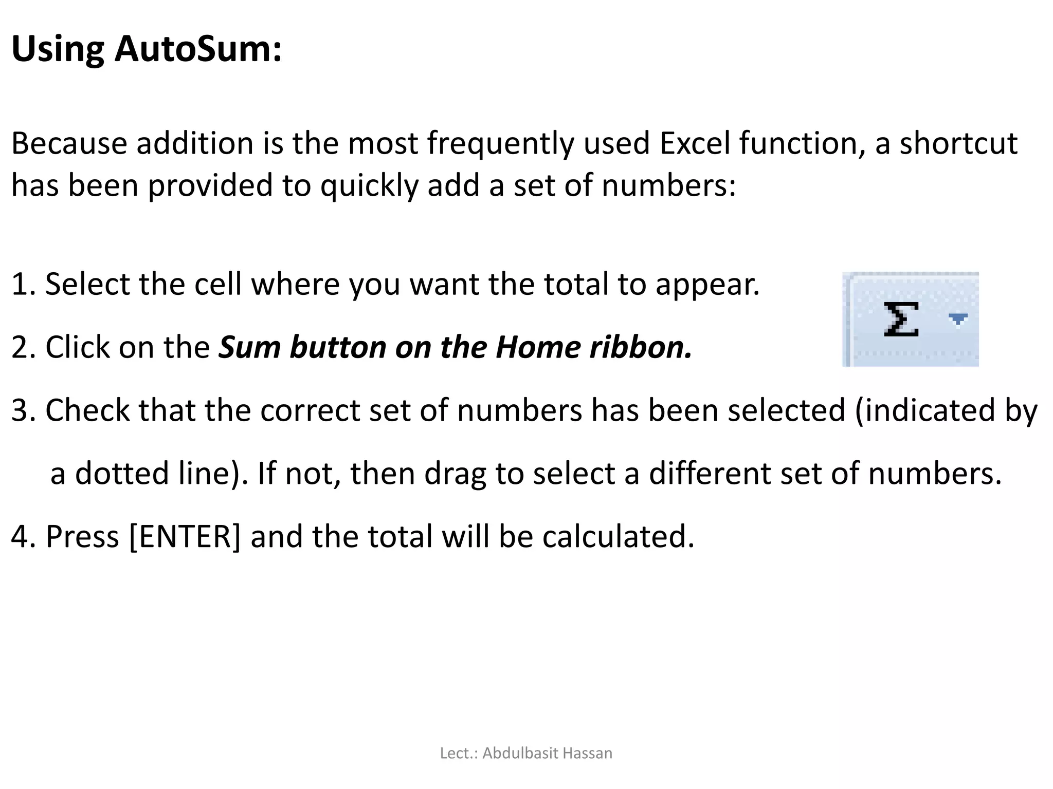 Using AutoSum:
Because addition is the most frequently used Excel function, a shortcut
has been provided to quickly add a set of numbers:
1. Select the cell where you want the total to appear.
2. Click on the Sum button on the Home ribbon.
3. Check that the correct set of numbers has been selected (indicated by
a dotted line). If not, then drag to select a different set of numbers.
4. Press [ENTER] and the total will be calculated.
Lect.: Abdulbasit Hassan
 