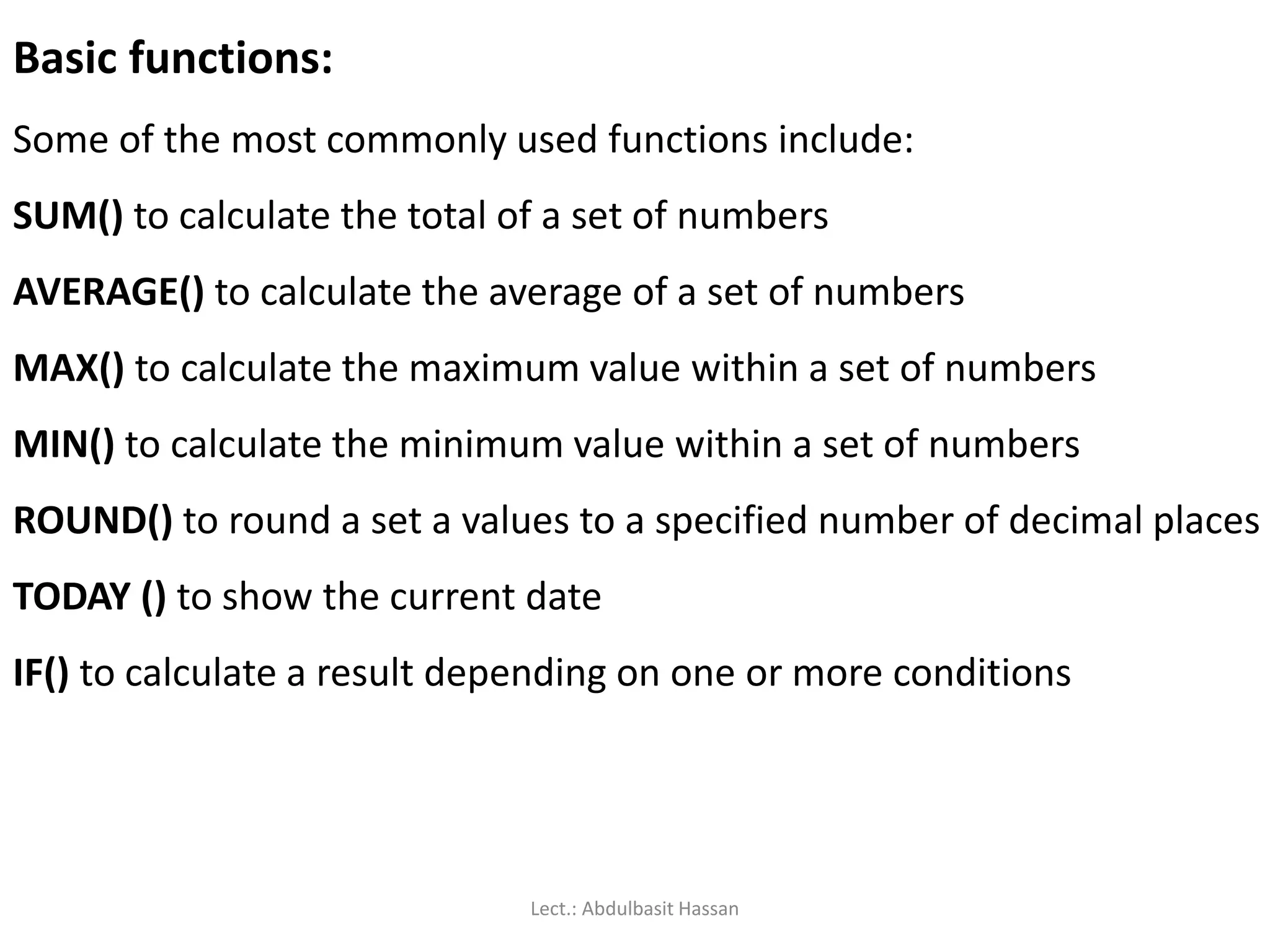Basic functions:
Some of the most commonly used functions include:
SUM() to calculate the total of a set of numbers
AVERAGE() to calculate the average of a set of numbers
MAX() to calculate the maximum value within a set of numbers
MIN() to calculate the minimum value within a set of numbers
ROUND() to round a set a values to a specified number of decimal places
TODAY () to show the current date
IF() to calculate a result depending on one or more conditions
Lect.: Abdulbasit Hassan
 