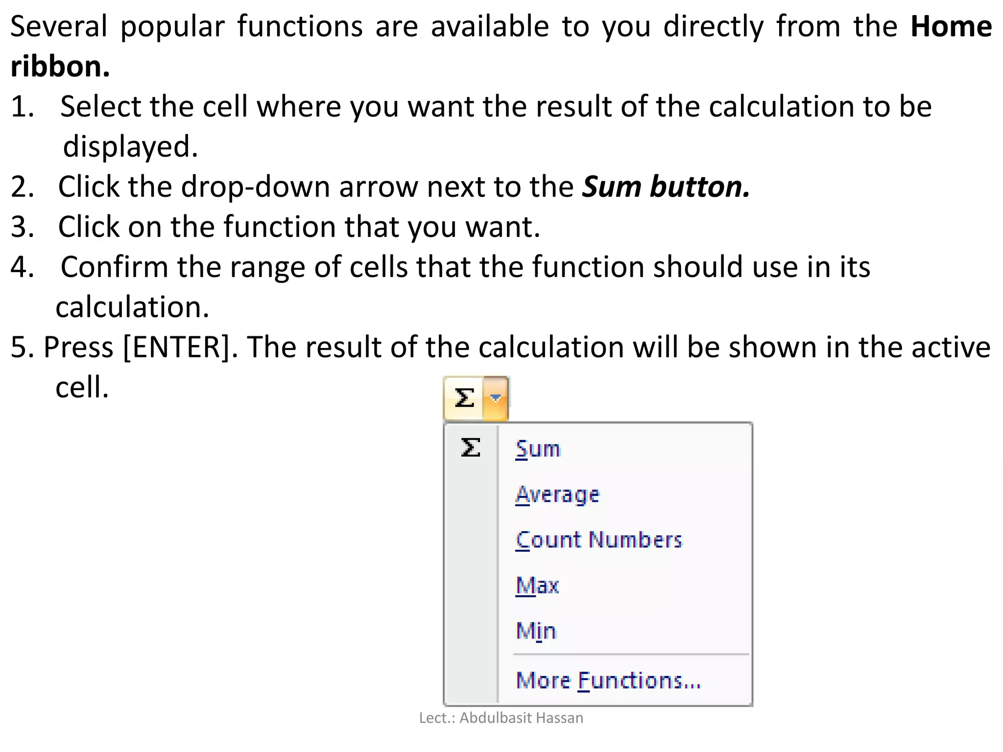 Several popular functions are available to you directly from the Home
ribbon.
1. Select the cell where you want the result of the calculation to be
displayed.
2. Click the drop-down arrow next to the Sum button.
3. Click on the function that you want.
4. Confirm the range of cells that the function should use in its
calculation.
5. Press [ENTER]. The result of the calculation will be shown in the active
cell.
Lect.: Abdulbasit Hassan
 