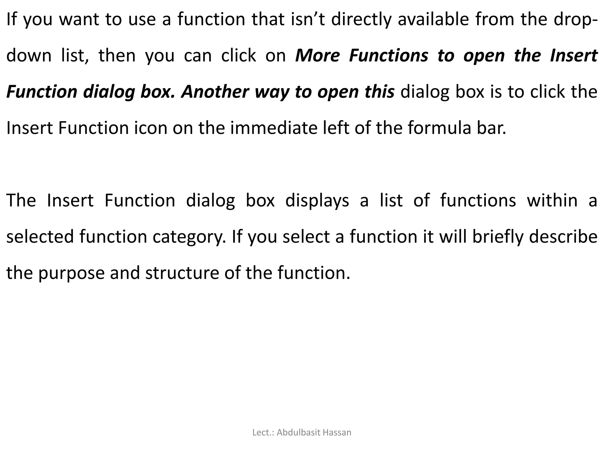 If you want to use a function that isn’t directly available from the drop-
down list, then you can click on More Functions to open the Insert
Function dialog box. Another way to open this dialog box is to click the
Insert Function icon on the immediate left of the formula bar.
The Insert Function dialog box displays a list of functions within a
selected function category. If you select a function it will briefly describe
the purpose and structure of the function.
Lect.: Abdulbasit Hassan
 
