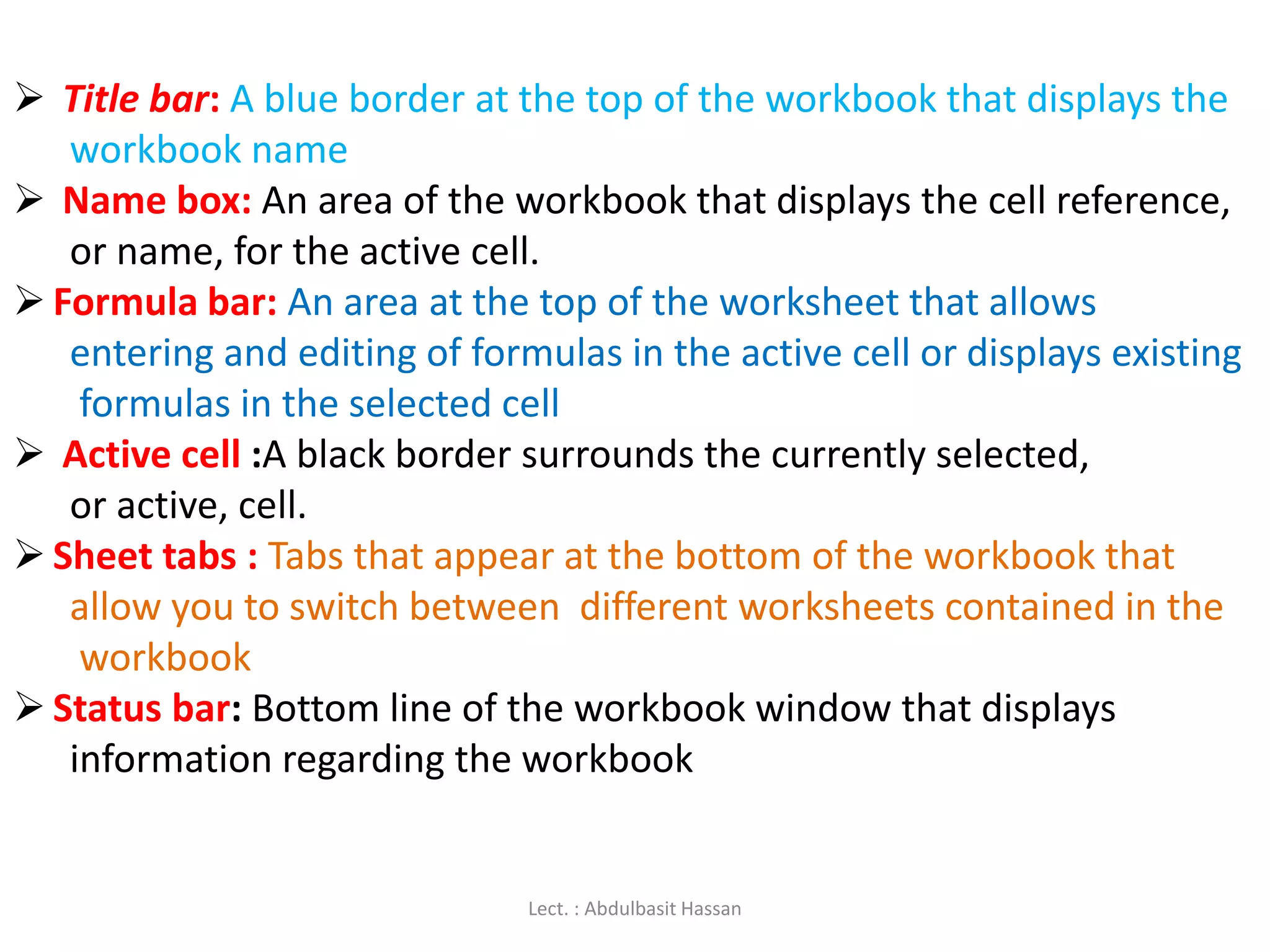 Title bar: A blue border at the top of the workbook that displays the
workbook name
 Name box: An area of the workbook that displays the cell reference,
or name, for the active cell.
 Formula bar: An area at the top of the worksheet that allows
entering and editing of formulas in the active cell or displays existing
formulas in the selected cell
 Active cell :A black border surrounds the currently selected,
or active, cell.
 Sheet tabs : Tabs that appear at the bottom of the workbook that
allow you to switch between different worksheets contained in the
workbook
 Status bar: Bottom line of the workbook window that displays
information regarding the workbook
Lect. : Abdulbasit Hassan
 