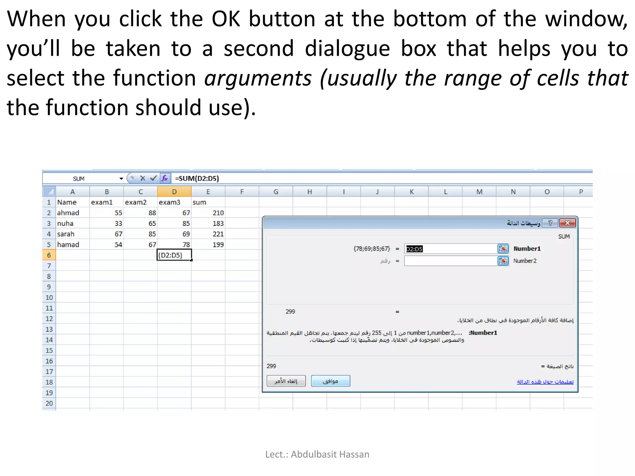 When you click the OK button at the bottom of the window,
you’ll be taken to a second dialogue box that helps you to
select the function arguments (usually the range of cells that
the function should use).
Lect.: Abdulbasit Hassan
 