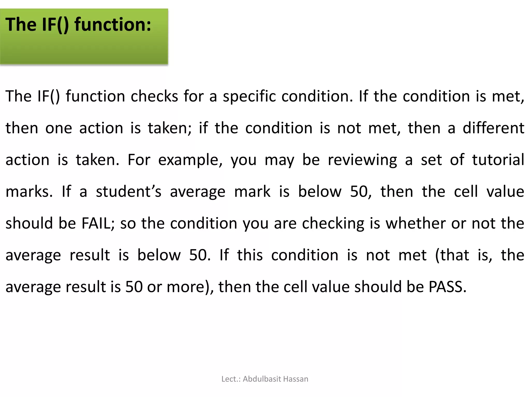 The IF() function:
The IF() function checks for a specific condition. If the condition is met,
then one action is taken; if the condition is not met, then a different
action is taken. For example, you may be reviewing a set of tutorial
marks. If a student’s average mark is below 50, then the cell value
should be FAIL; so the condition you are checking is whether or not the
average result is below 50. If this condition is not met (that is, the
average result is 50 or more), then the cell value should be PASS.
Lect.: Abdulbasit Hassan
 