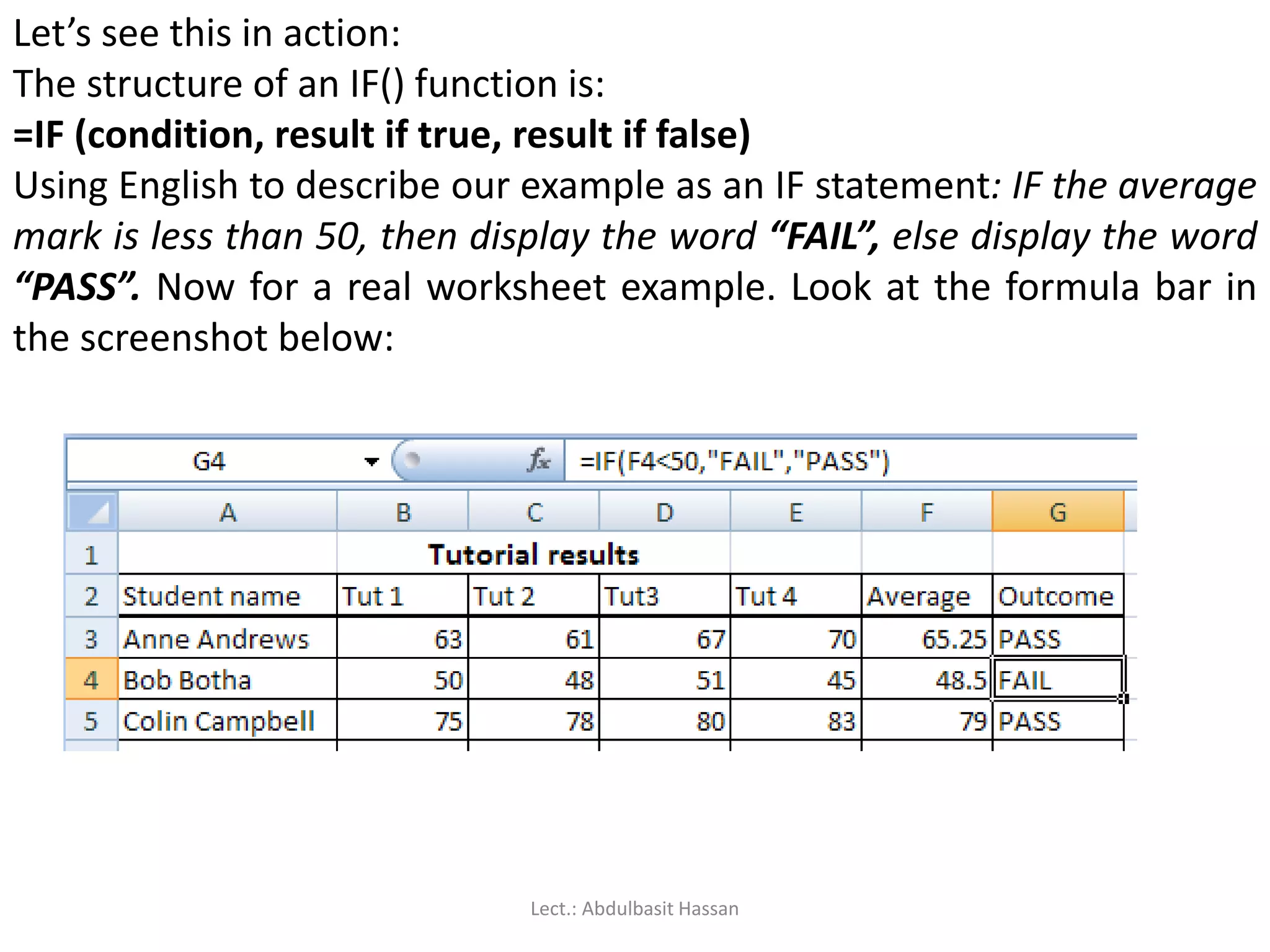 Let’s see this in action:
The structure of an IF() function is:
=IF (condition, result if true, result if false)
Using English to describe our example as an IF statement: IF the average
mark is less than 50, then display the word “FAIL”, else display the word
“PASS”. Now for a real worksheet example. Look at the formula bar in
the screenshot below:
Lect.: Abdulbasit Hassan
 