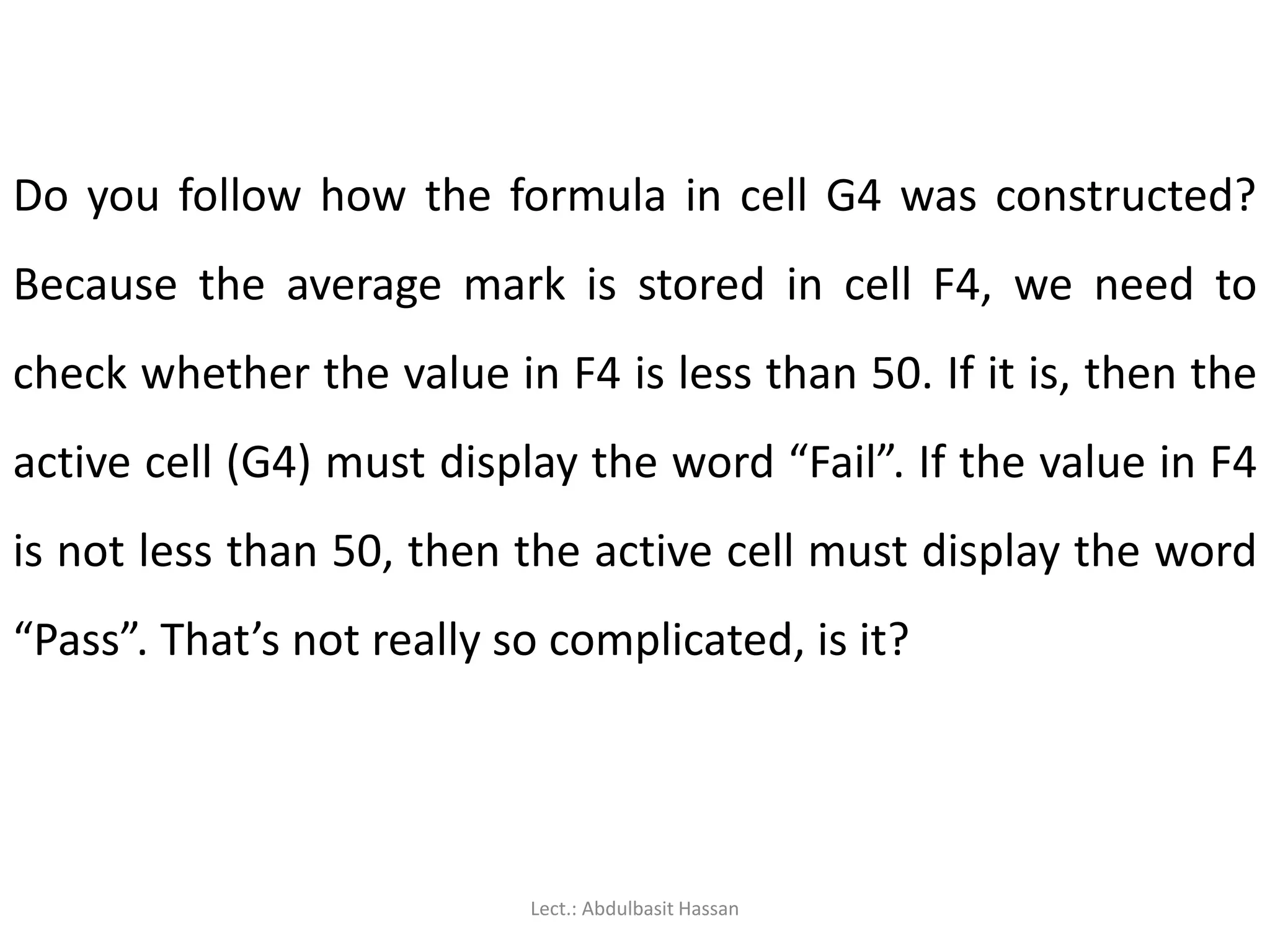 Do you follow how the formula in cell G4 was constructed?
Because the average mark is stored in cell F4, we need to
check whether the value in F4 is less than 50. If it is, then the
active cell (G4) must display the word “Fail”. If the value in F4
is not less than 50, then the active cell must display the word
“Pass”. That’s not really so complicated, is it?
Lect.: Abdulbasit Hassan
 