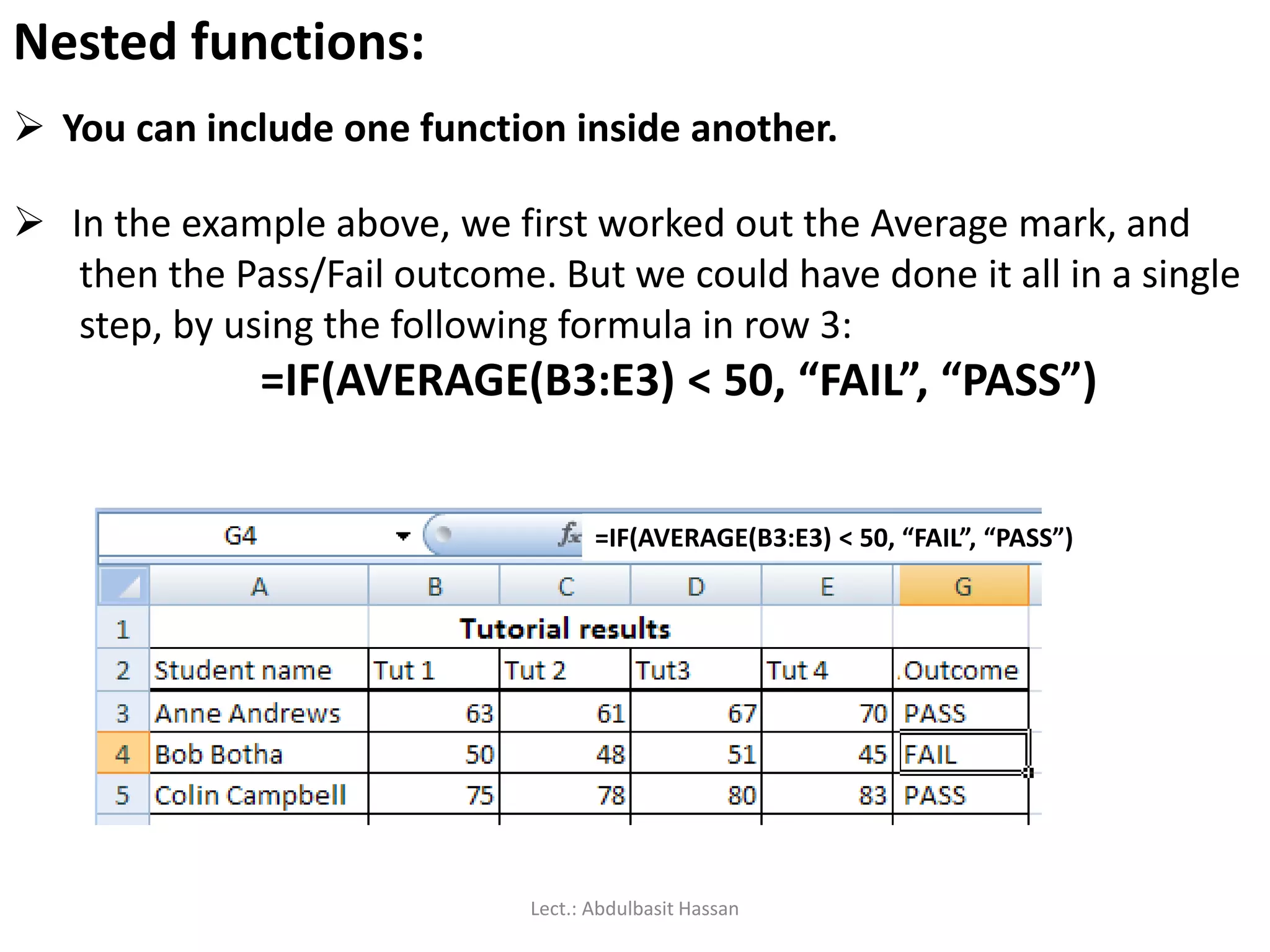  You can include one function inside another.
Nested functions:
 In the example above, we first worked out the Average mark, and
then the Pass/Fail outcome. But we could have done it all in a single
step, by using the following formula in row 3:
=IF(AVERAGE(B3:E3) < 50, “FAIL”, “PASS”)
=IF(AVERAGE(B3:E3) < 50, “FAIL”, “PASS”)
Lect.: Abdulbasit Hassan
 