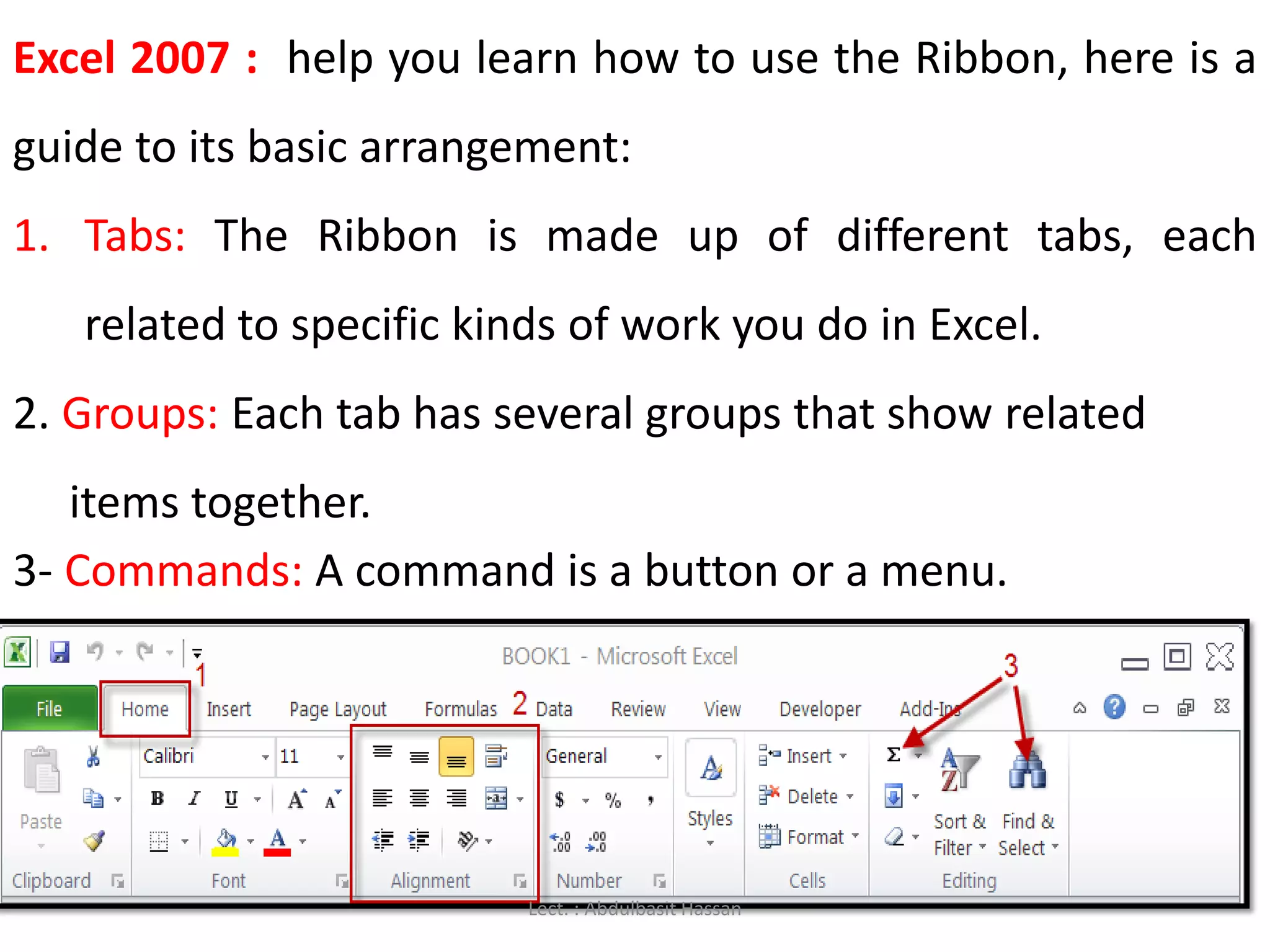 Excel 2007 : help you learn how to use the Ribbon, here is a
guide to its basic arrangement:
1. Tabs: The Ribbon is made up of different tabs, each
related to specific kinds of work you do in Excel.
2. Groups: Each tab has several groups that show related
items together.
3- Commands: A command is a button or a menu.
Lect. : Abdulbasit Hassan
 