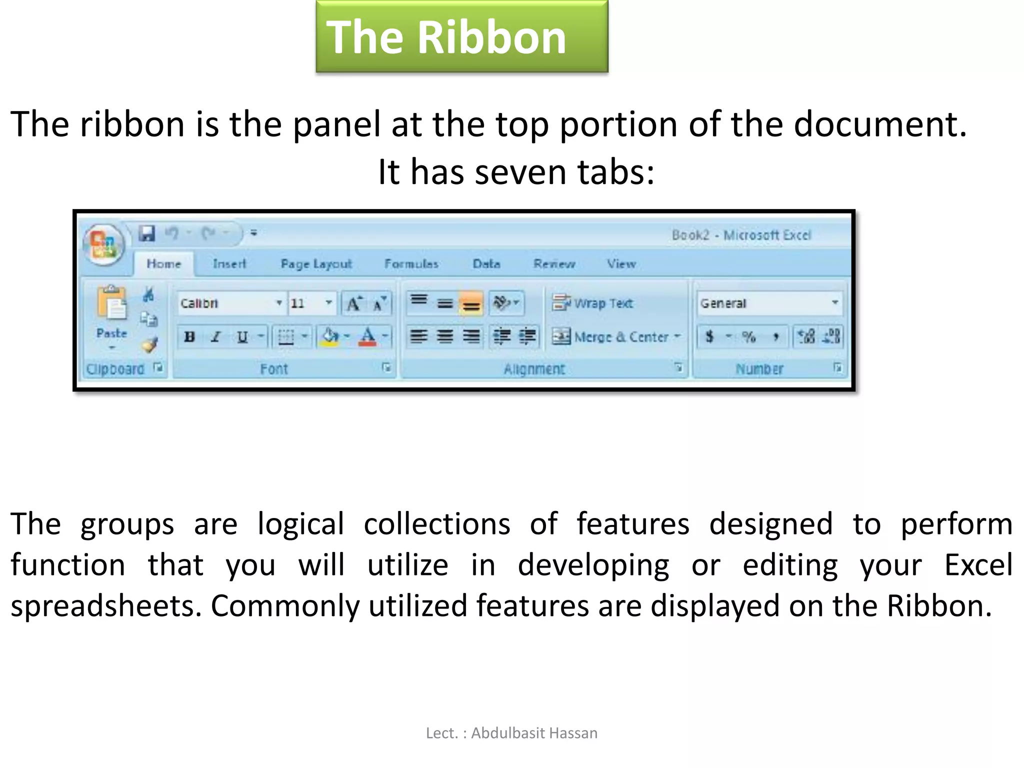 The Ribbon
The ribbon is the panel at the top portion of the document.
It has seven tabs:
The groups are logical collections of features designed to perform
function that you will utilize in developing or editing your Excel
spreadsheets. Commonly utilized features are displayed on the Ribbon.
Lect. : Abdulbasit Hassan
 
