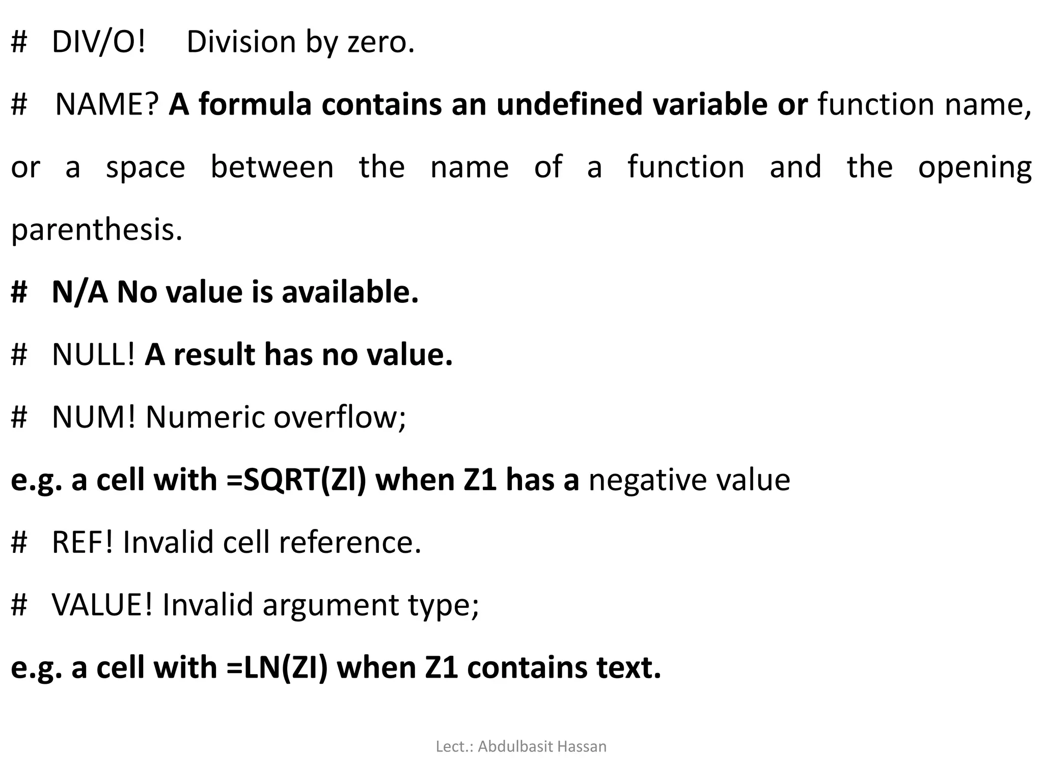 # DIV/O! Division by zero.
# NAME? A formula contains an undefined variable or function name,
or a space between the name of a function and the opening
parenthesis.
# N/A No value is available.
# NULL! A result has no value.
# NUM! Numeric overflow;
e.g. a cell with =SQRT(Zl) when Z1 has a negative value
# REF! Invalid cell reference.
# VALUE! Invalid argument type;
e.g. a cell with =LN(ZI) when Z1 contains text.
Lect.: Abdulbasit Hassan
 