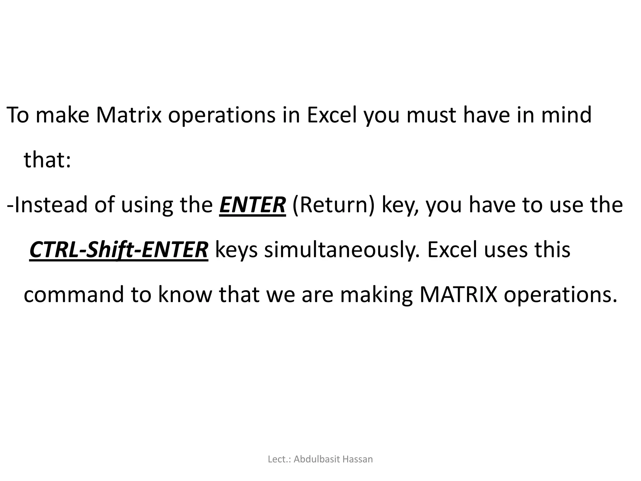 To make Matrix operations in Excel you must have in mind
that:
-Instead of using the ENTER (Return) key, you have to use the
CTRL-Shift-ENTER keys simultaneously. Excel uses this
command to know that we are making MATRIX operations.
Lect.: Abdulbasit Hassan
 