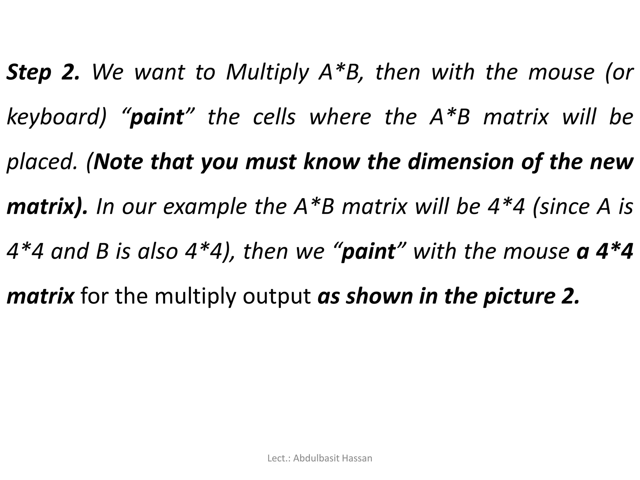 Step 2. We want to Multiply A*B, then with the mouse (or
keyboard) “paint” the cells where the A*B matrix will be
placed. (Note that you must know the dimension of the new
matrix). In our example the A*B matrix will be 4*4 (since A is
4*4 and B is also 4*4), then we “paint” with the mouse a 4*4
matrix for the multiply output as shown in the picture 2.
Lect.: Abdulbasit Hassan
 