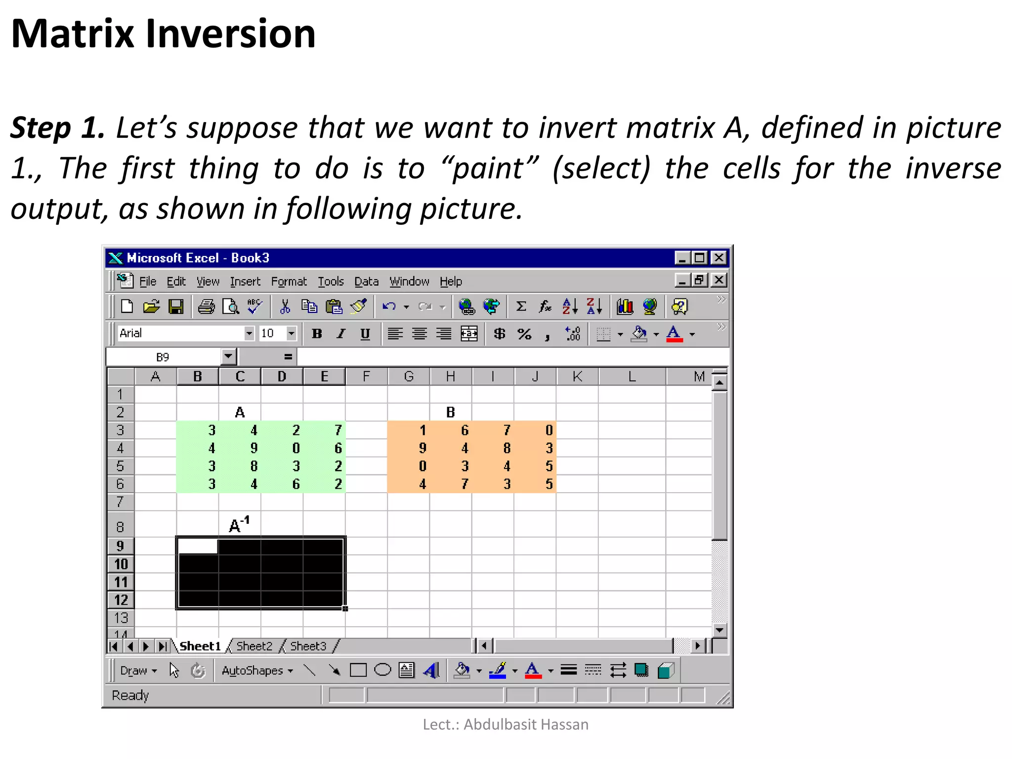 Matrix Inversion
Step 1. Let’s suppose that we want to invert matrix A, defined in picture
1., The first thing to do is to “paint” (select) the cells for the inverse
output, as shown in following picture.
Lect.: Abdulbasit Hassan
 