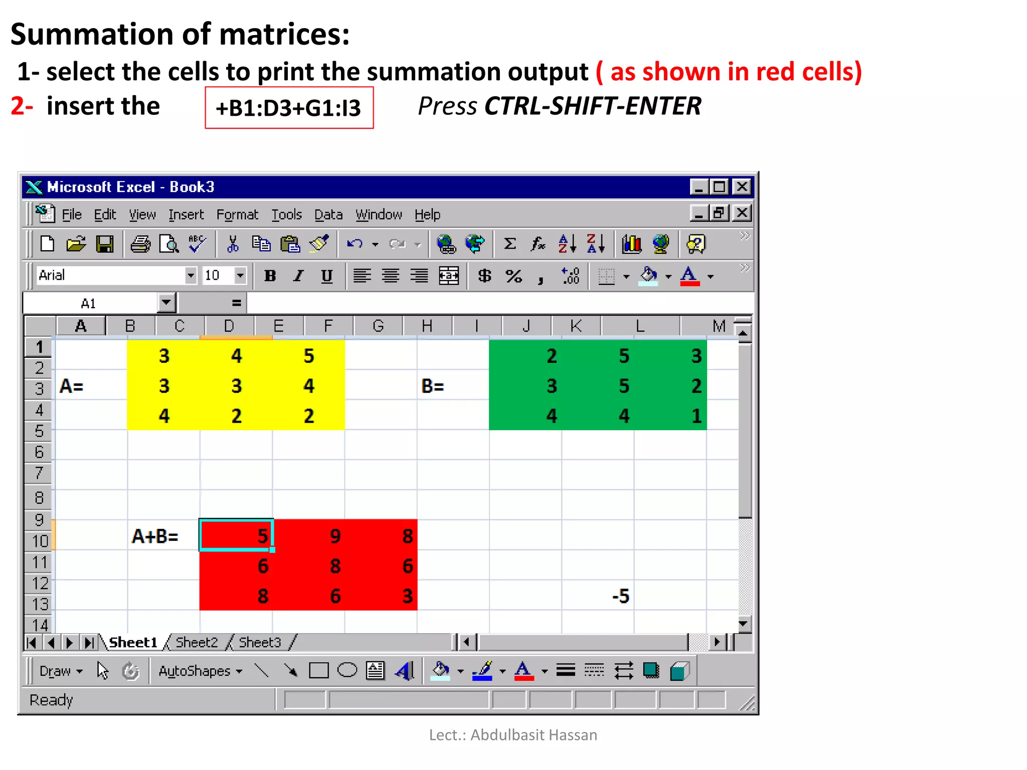 Summation of matrices:
1- select the cells to print the summation output ( as shown in red cells)
2- insert the Press CTRL-SHIFT-ENTER+B1:D3+G1:I3
Lect.: Abdulbasit Hassan
 