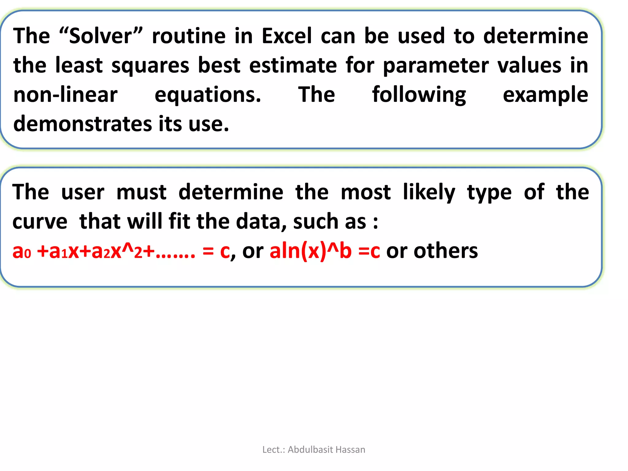 The “Solver” routine in Excel can be used to determine
the least squares best estimate for parameter values in
non-linear equations. The following example
demonstrates its use.
The user must determine the most likely type of the
curve that will fit the data, such as :
a0 +a1x+a2x^2+……. = c, or aln(x)^b =c or others
Lect.: Abdulbasit Hassan
 