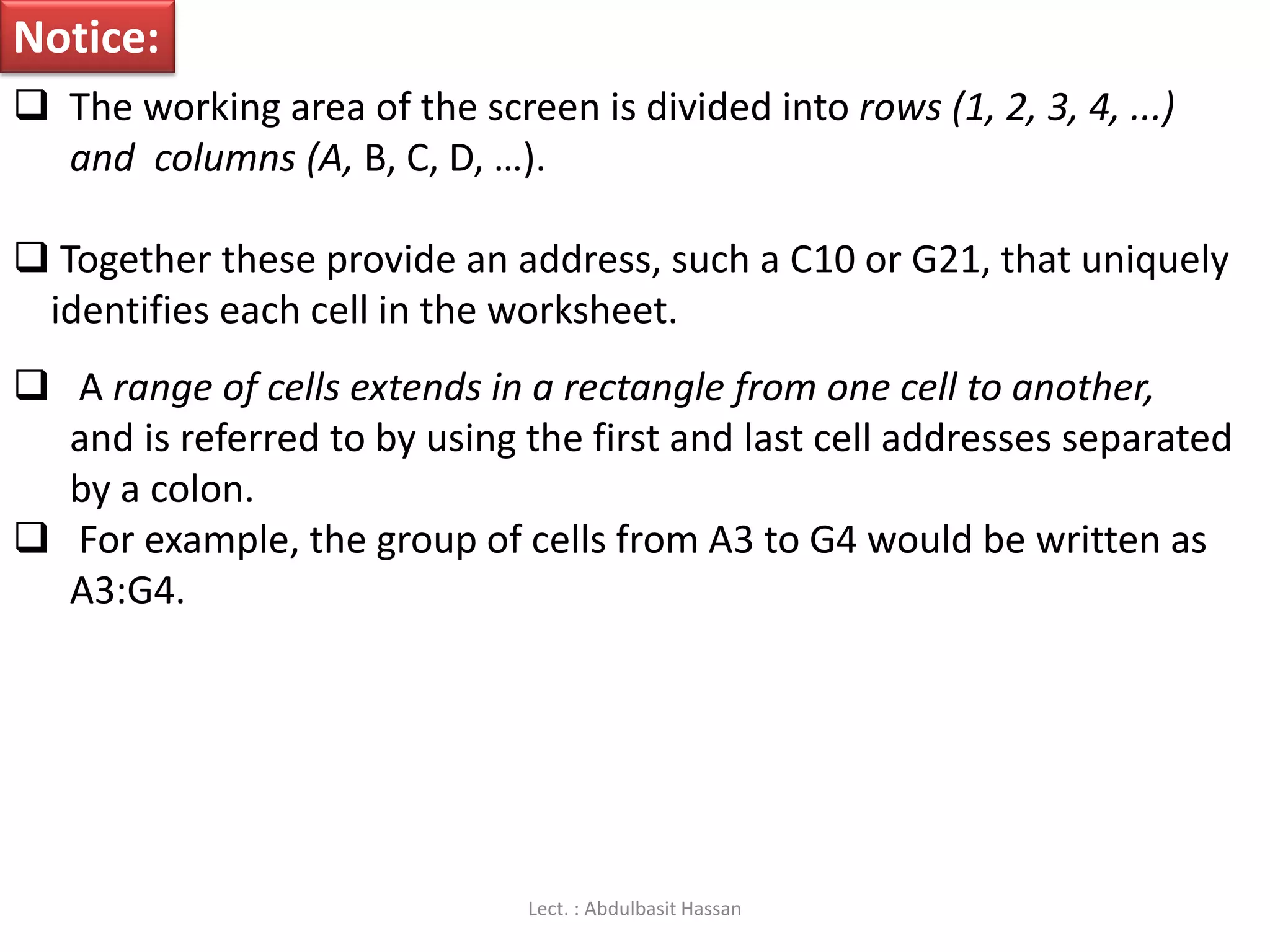 Notice:
 The working area of the screen is divided into rows (1, 2, 3, 4, ...)
and columns (A, B, C, D, …).
 Together these provide an address, such a C10 or G21, that uniquely
identifies each cell in the worksheet.
 A range of cells extends in a rectangle from one cell to another,
and is referred to by using the first and last cell addresses separated
by a colon.
 For example, the group of cells from A3 to G4 would be written as
A3:G4.
Lect. : Abdulbasit Hassan
 