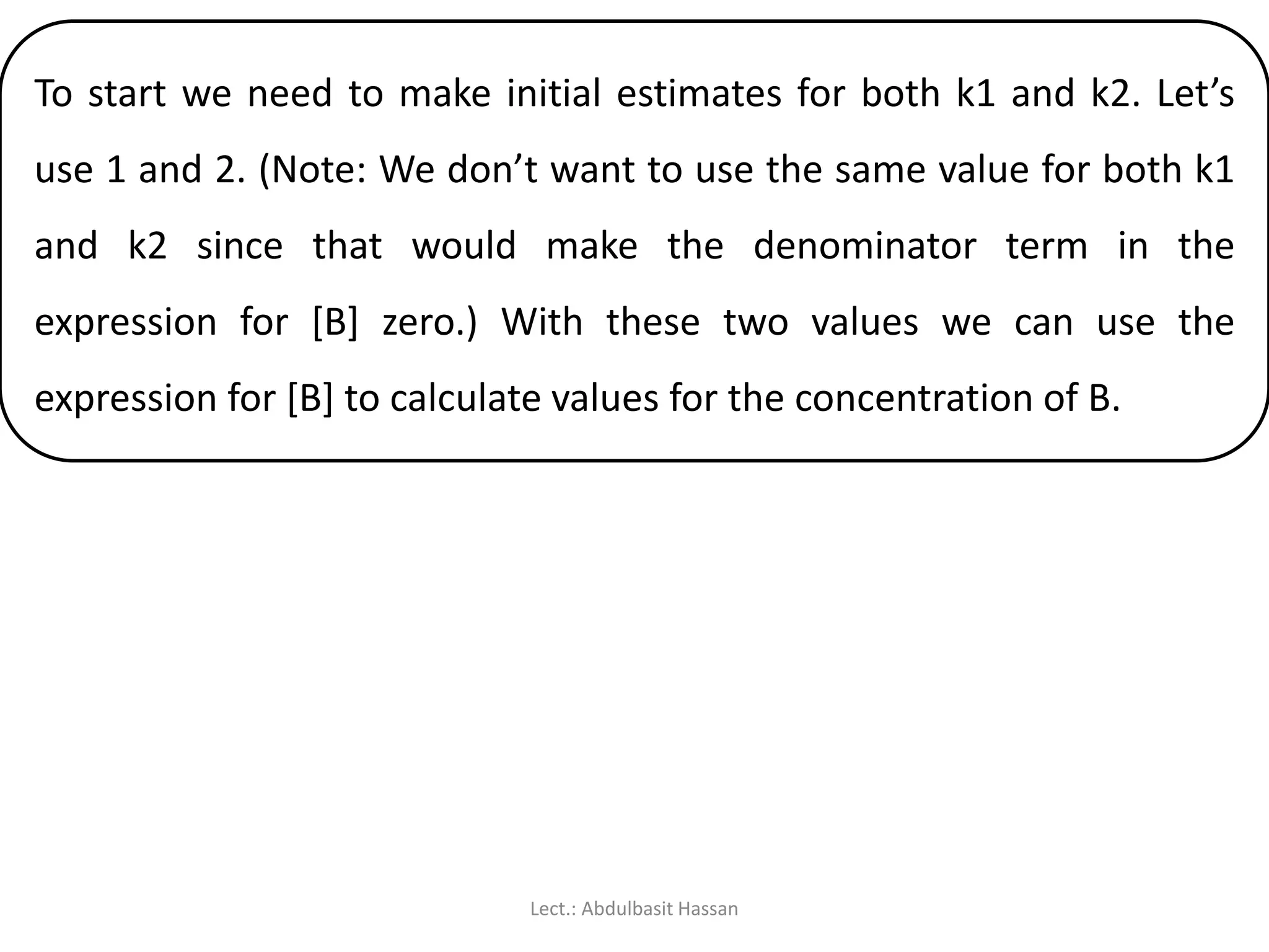To start we need to make initial estimates for both k1 and k2. Let’s
use 1 and 2. (Note: We don’t want to use the same value for both k1
and k2 since that would make the denominator term in the
expression for [B] zero.) With these two values we can use the
expression for [B] to calculate values for the concentration of B.
Lect.: Abdulbasit Hassan
 