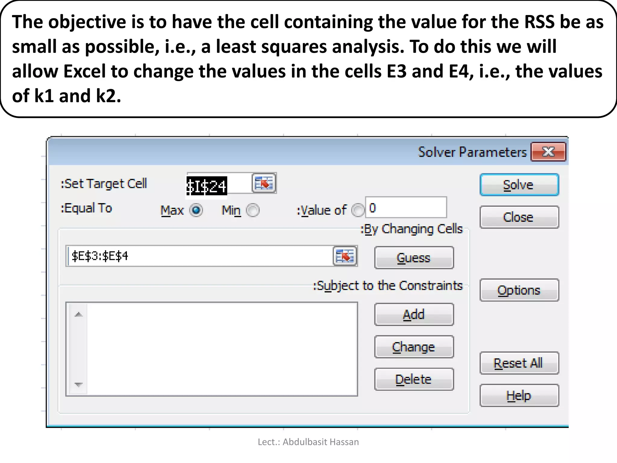 The objective is to have the cell containing the value for the RSS be as
small as possible, i.e., a least squares analysis. To do this we will
allow Excel to change the values in the cells E3 and E4, i.e., the values
of k1 and k2.
Lect.: Abdulbasit Hassan
 