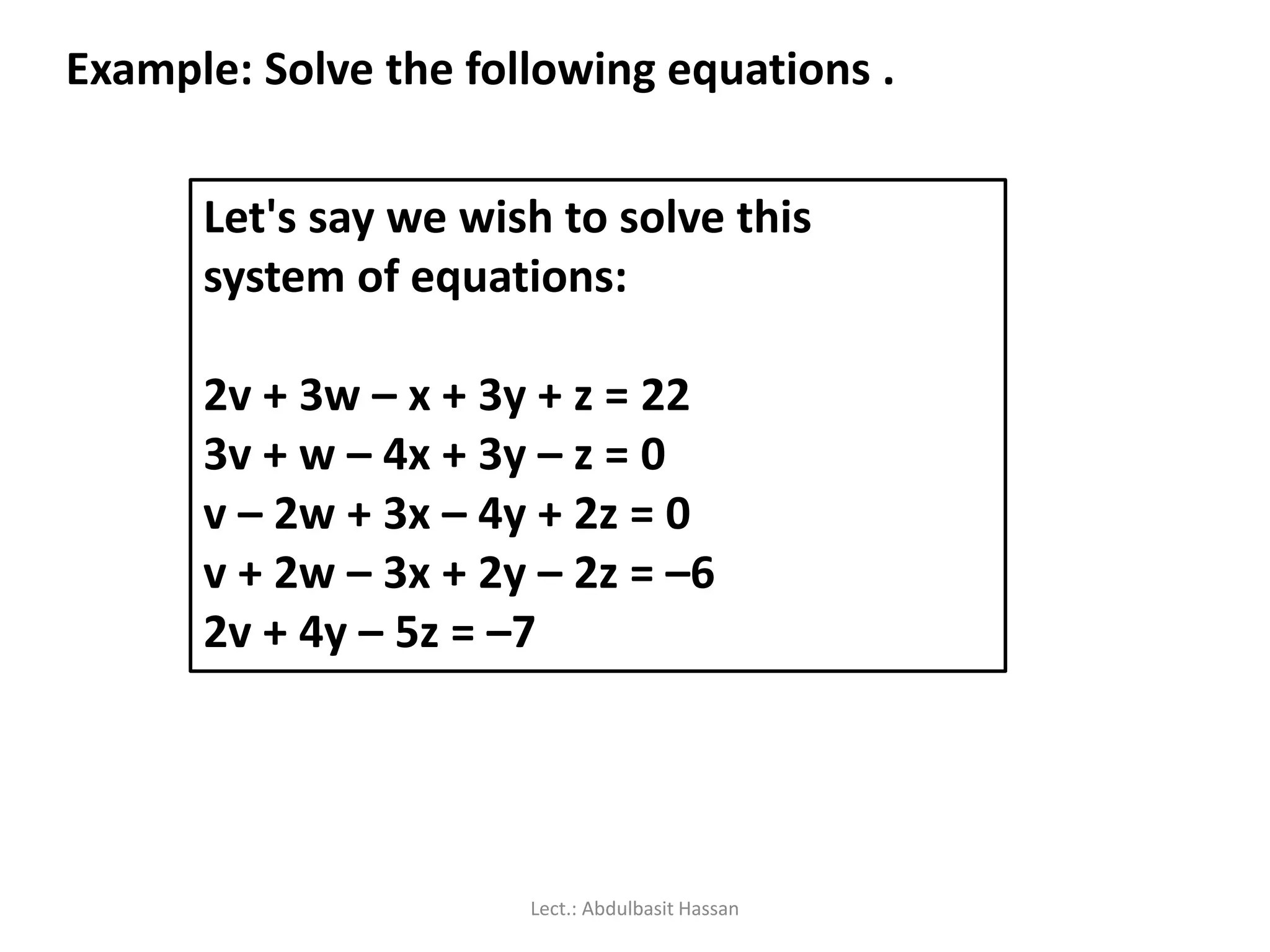 Let's say we wish to solve this
system of equations:
2v + 3w – x + 3y + z = 22
3v + w – 4x + 3y – z = 0
v – 2w + 3x – 4y + 2z = 0
v + 2w – 3x + 2y – 2z = –6
2v + 4y – 5z = –7
Example: Solve the following equations .
Lect.: Abdulbasit Hassan
 