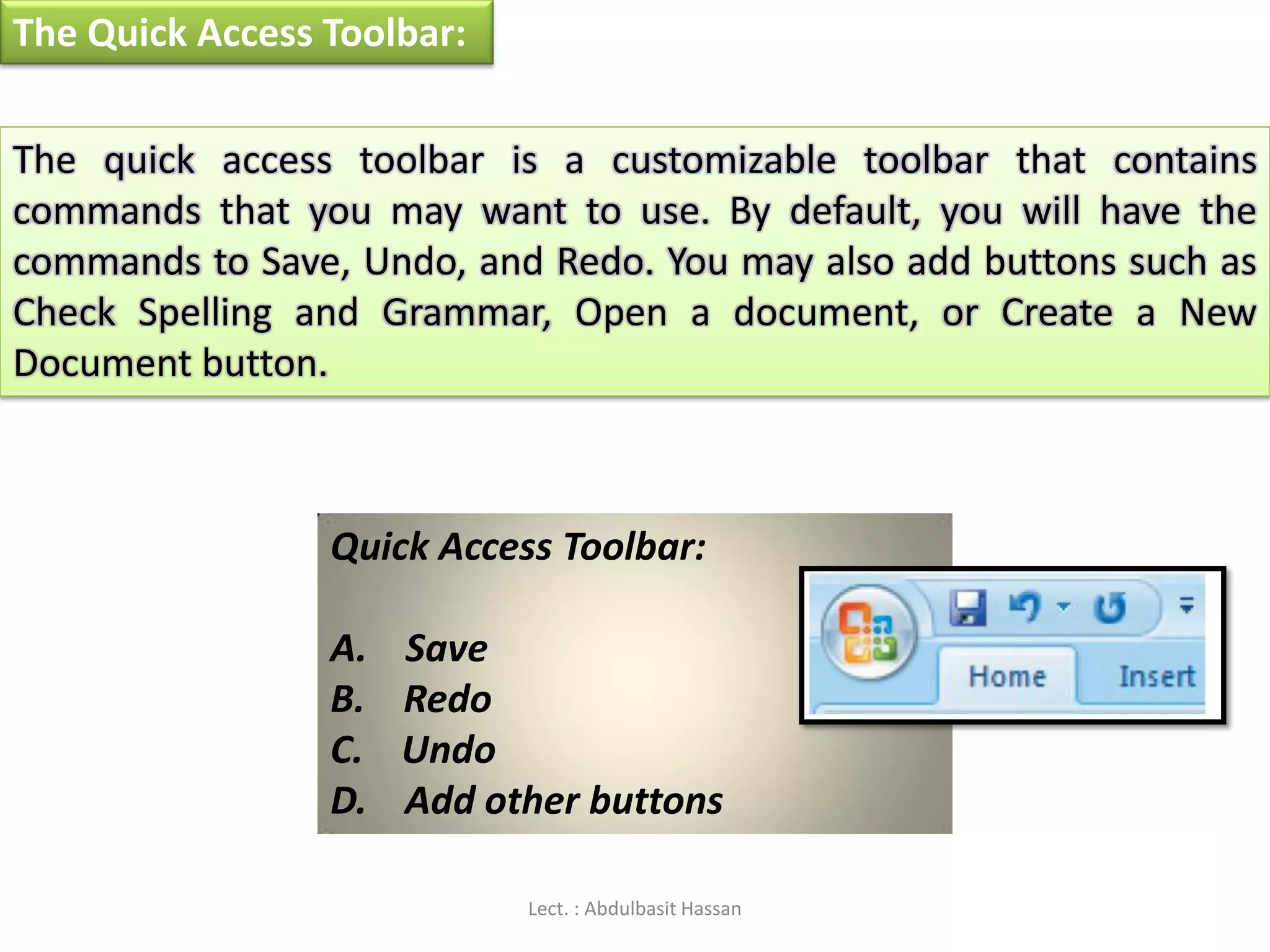 The Quick Access Toolbar:
The quick access toolbar is a customizable toolbar that contains
commands that you may want to use. By default, you will have the
commands to Save, Undo, and Redo. You may also add buttons such as
Check Spelling and Grammar, Open a document, or Create a New
Document button.
Quick Access Toolbar:
A. Save
B. Redo
C. Undo
D. Add other buttons
Lect. : Abdulbasit Hassan
 