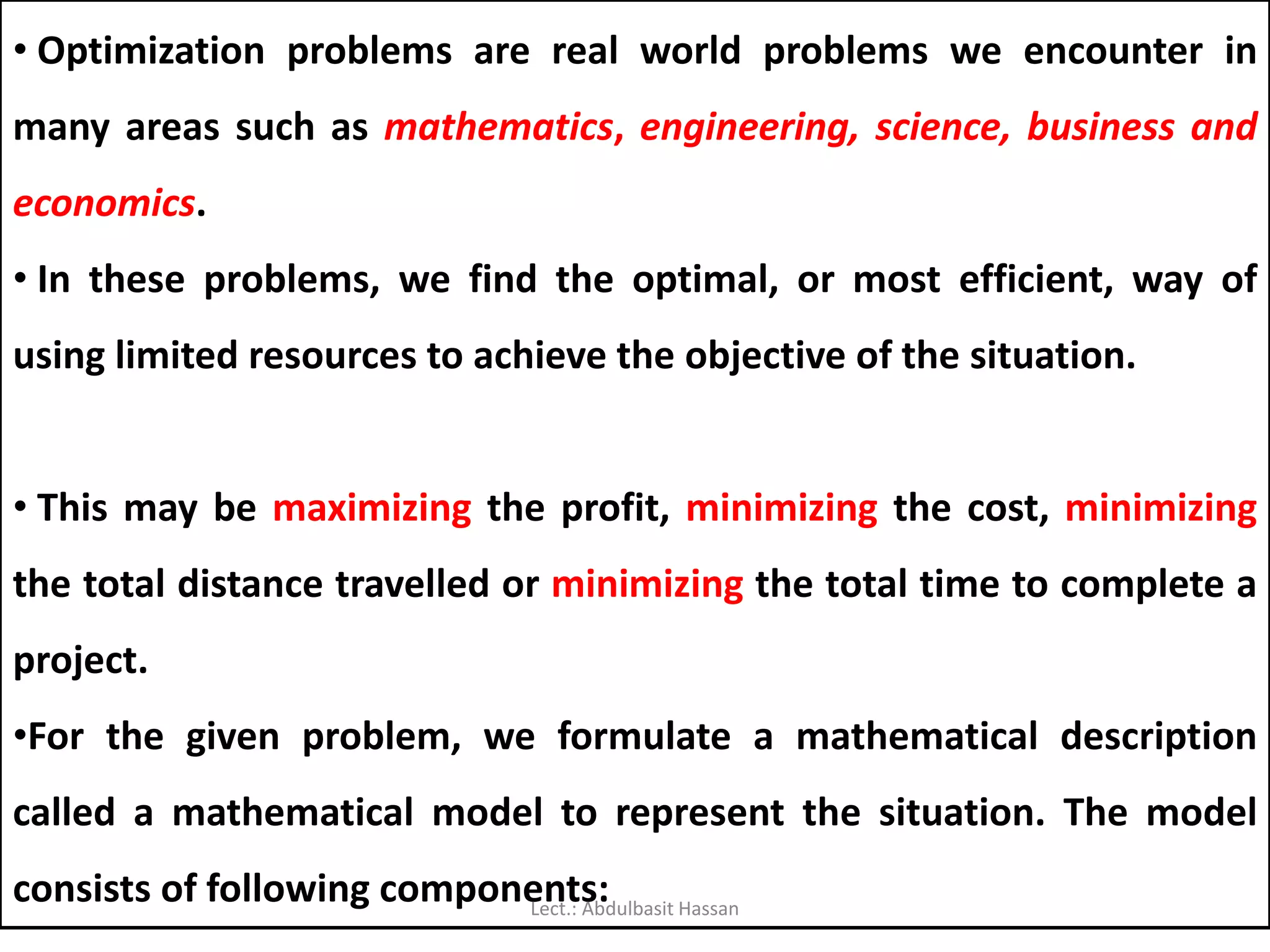 • Optimization problems are real world problems we encounter in
many areas such as mathematics, engineering, science, business and
economics.
• In these problems, we find the optimal, or most efficient, way of
using limited resources to achieve the objective of the situation.
• This may be maximizing the profit, minimizing the cost, minimizing
the total distance travelled or minimizing the total time to complete a
project.
•For the given problem, we formulate a mathematical description
called a mathematical model to represent the situation. The model
consists of following components:Lect.: Abdulbasit Hassan
 