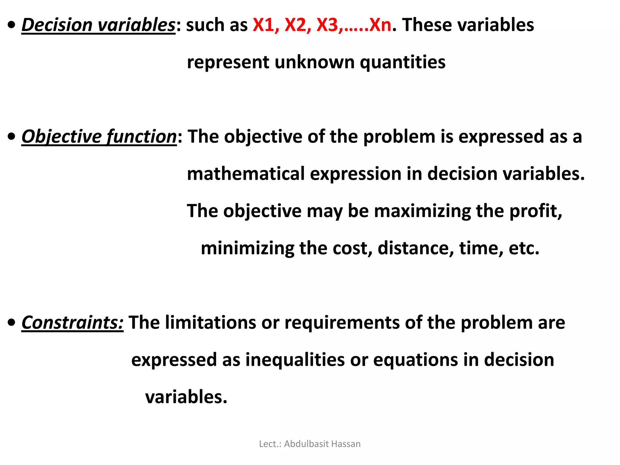 • Decision variables: such as X1, X2, X3,…..Xn. These variables
represent unknown quantities
• Objective function: The objective of the problem is expressed as a
mathematical expression in decision variables.
The objective may be maximizing the profit,
minimizing the cost, distance, time, etc.
• Constraints: The limitations or requirements of the problem are
expressed as inequalities or equations in decision
variables.
Lect.: Abdulbasit Hassan
 