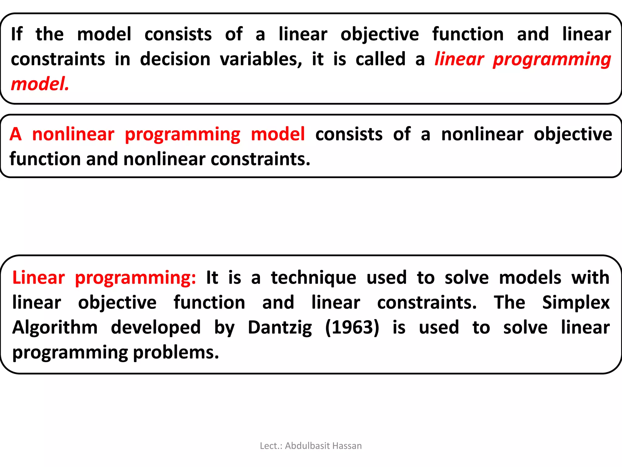 If the model consists of a linear objective function and linear
constraints in decision variables, it is called a linear programming
model.
A nonlinear programming model consists of a nonlinear objective
function and nonlinear constraints.
Linear programming: It is a technique used to solve models with
linear objective function and linear constraints. The Simplex
Algorithm developed by Dantzig (1963) is used to solve linear
programming problems.
Lect.: Abdulbasit Hassan
 