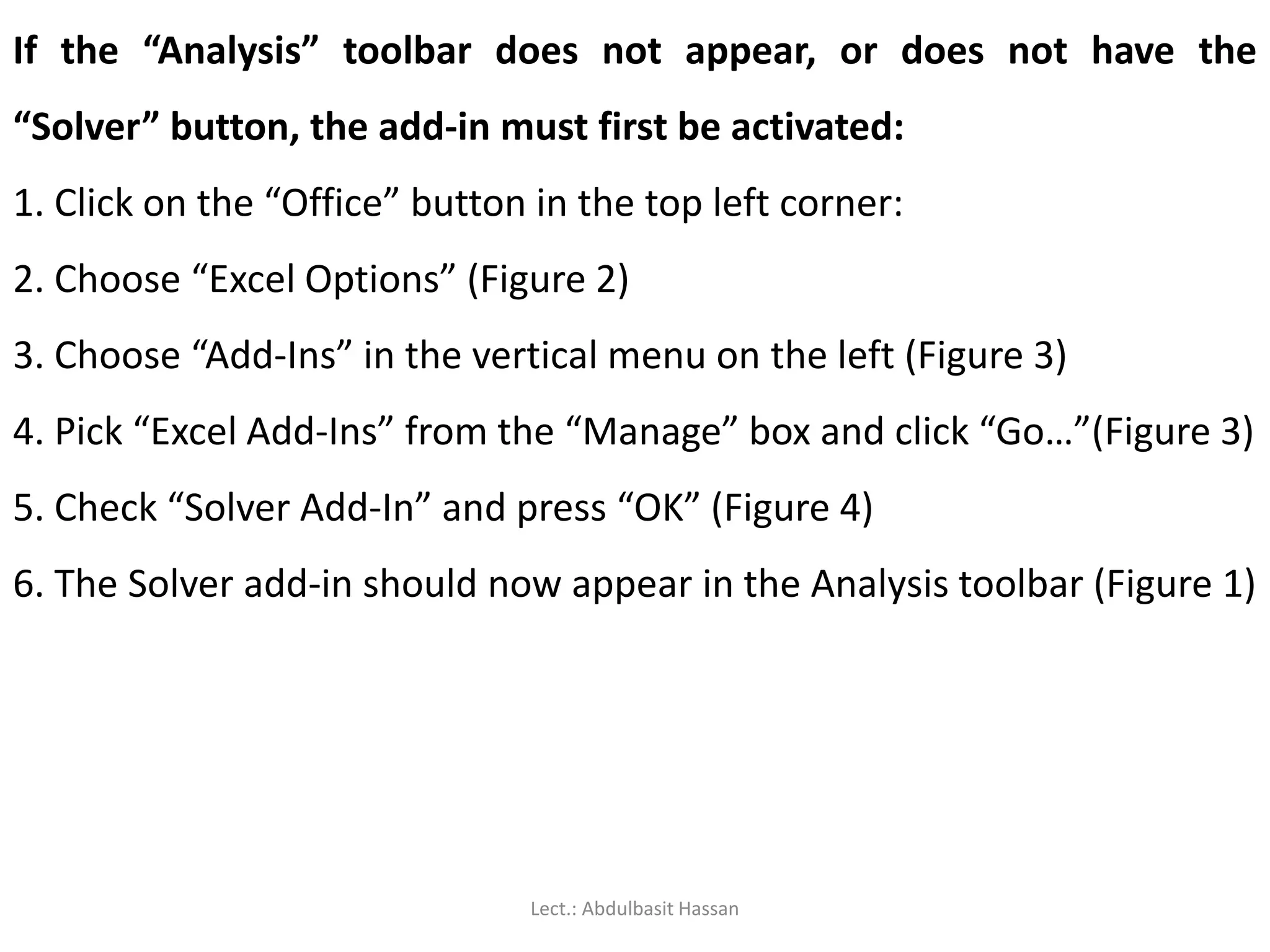 If the “Analysis” toolbar does not appear, or does not have the
“Solver” button, the add-in must first be activated:
1. Click on the “Office” button in the top left corner:
2. Choose “Excel Options” (Figure 2)
3. Choose “Add-Ins” in the vertical menu on the left (Figure 3)
4. Pick “Excel Add-Ins” from the “Manage” box and click “Go…”(Figure 3)
5. Check “Solver Add-In” and press “OK” (Figure 4)
6. The Solver add-in should now appear in the Analysis toolbar (Figure 1)
Lect.: Abdulbasit Hassan
 