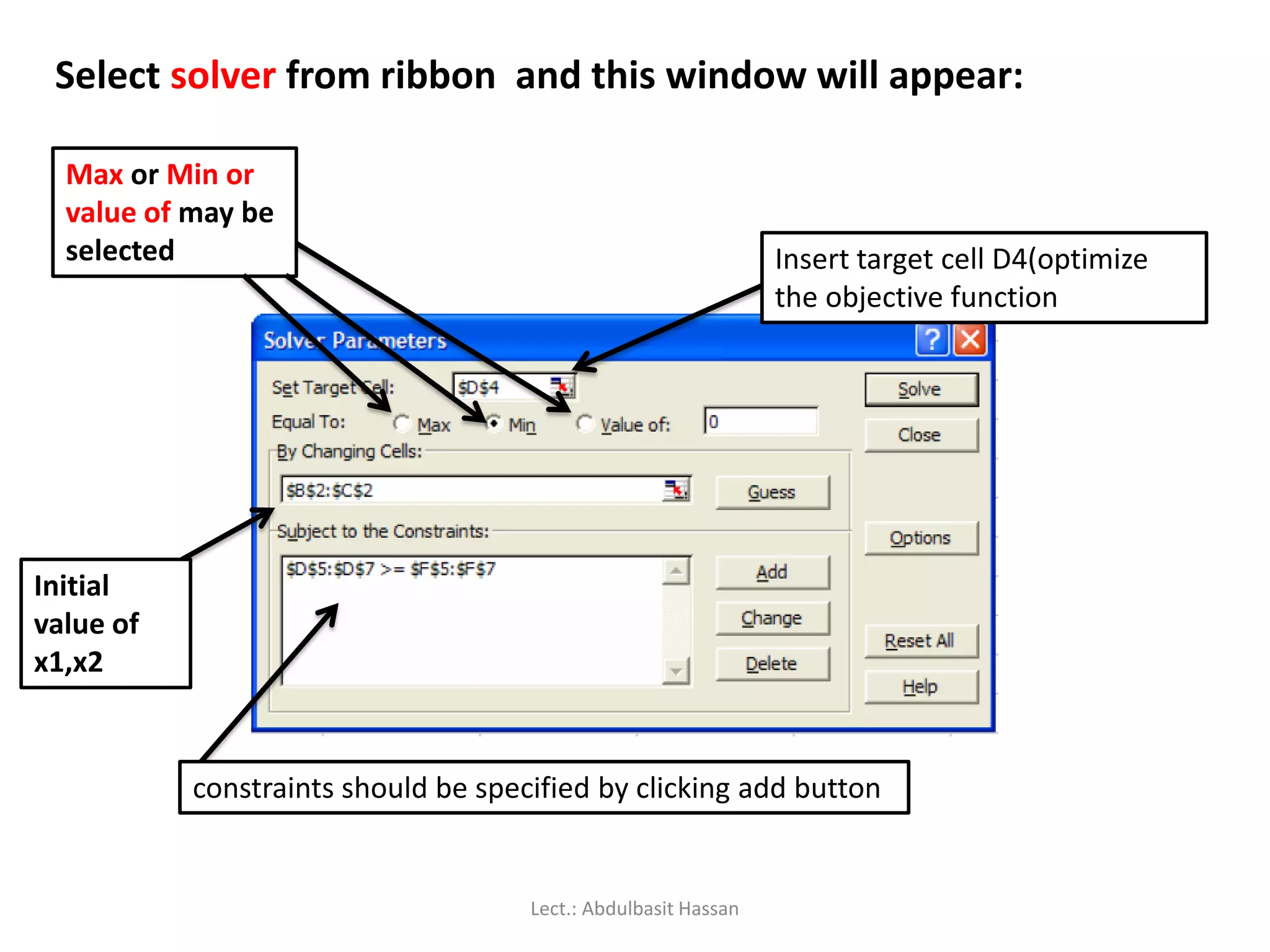 Select solver from ribbon and this window will appear:
Insert target cell D4(optimize
the objective function
Max or Min or
value of may be
selected
Initial
value of
x1,x2
constraints should be specified by clicking add button
Lect.: Abdulbasit Hassan
 