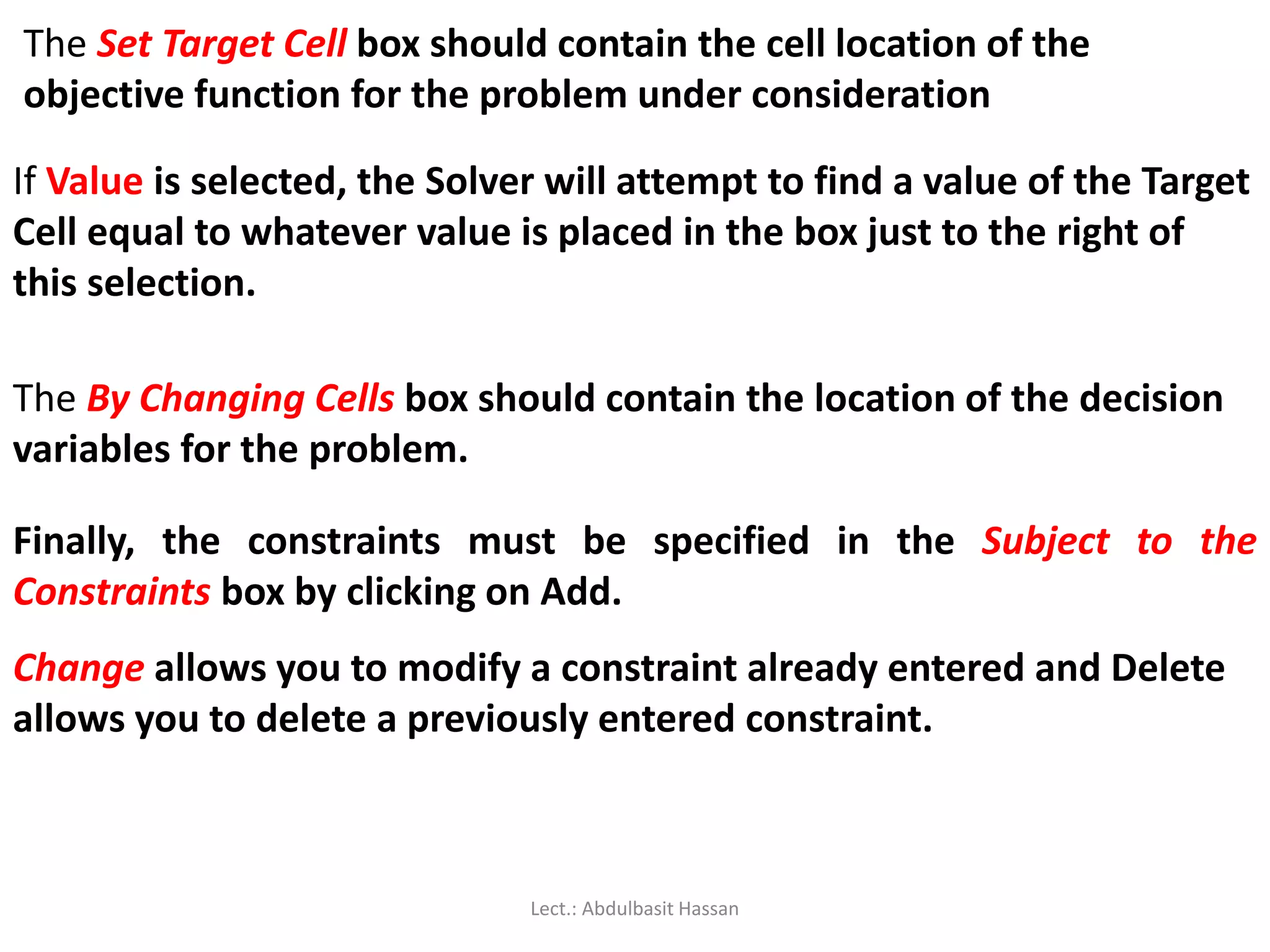 The Set Target Cell box should contain the cell location of the
objective function for the problem under consideration
If Value is selected, the Solver will attempt to find a value of the Target
Cell equal to whatever value is placed in the box just to the right of
this selection.
The By Changing Cells box should contain the location of the decision
variables for the problem.
Finally, the constraints must be specified in the Subject to the
Constraints box by clicking on Add.
Change allows you to modify a constraint already entered and Delete
allows you to delete a previously entered constraint.
Lect.: Abdulbasit Hassan
 