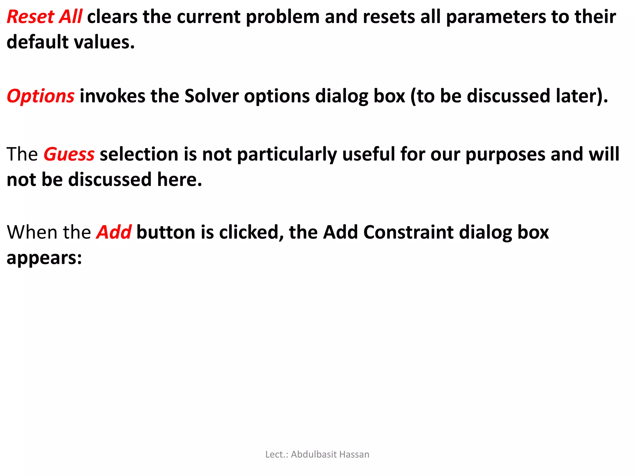 Reset All clears the current problem and resets all parameters to their
default values.
Options invokes the Solver options dialog box (to be discussed later).
The Guess selection is not particularly useful for our purposes and will
not be discussed here.
When the Add button is clicked, the Add Constraint dialog box
appears:
Lect.: Abdulbasit Hassan
 