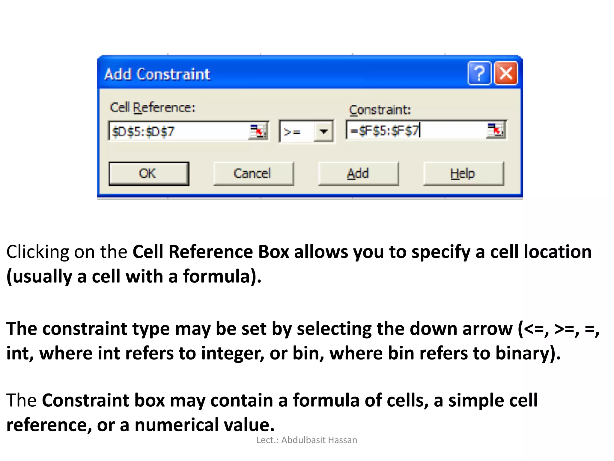 Clicking on the Cell Reference Box allows you to specify a cell location
(usually a cell with a formula).
The constraint type may be set by selecting the down arrow (<=, >=, =,
int, where int refers to integer, or bin, where bin refers to binary).
The Constraint box may contain a formula of cells, a simple cell
reference, or a numerical value.
Lect.: Abdulbasit Hassan
 