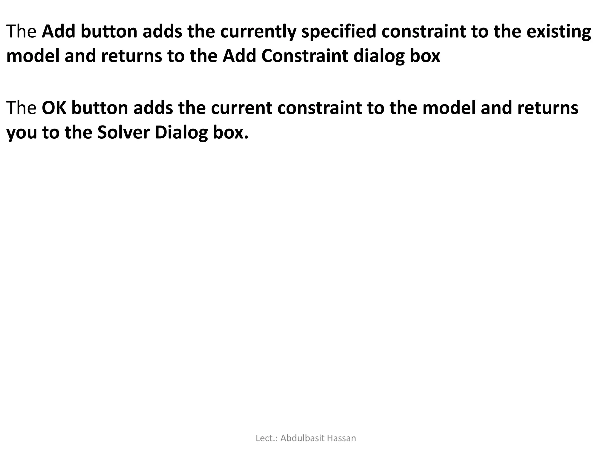 The Add button adds the currently specified constraint to the existing
model and returns to the Add Constraint dialog box
The OK button adds the current constraint to the model and returns
you to the Solver Dialog box.
Lect.: Abdulbasit Hassan
 