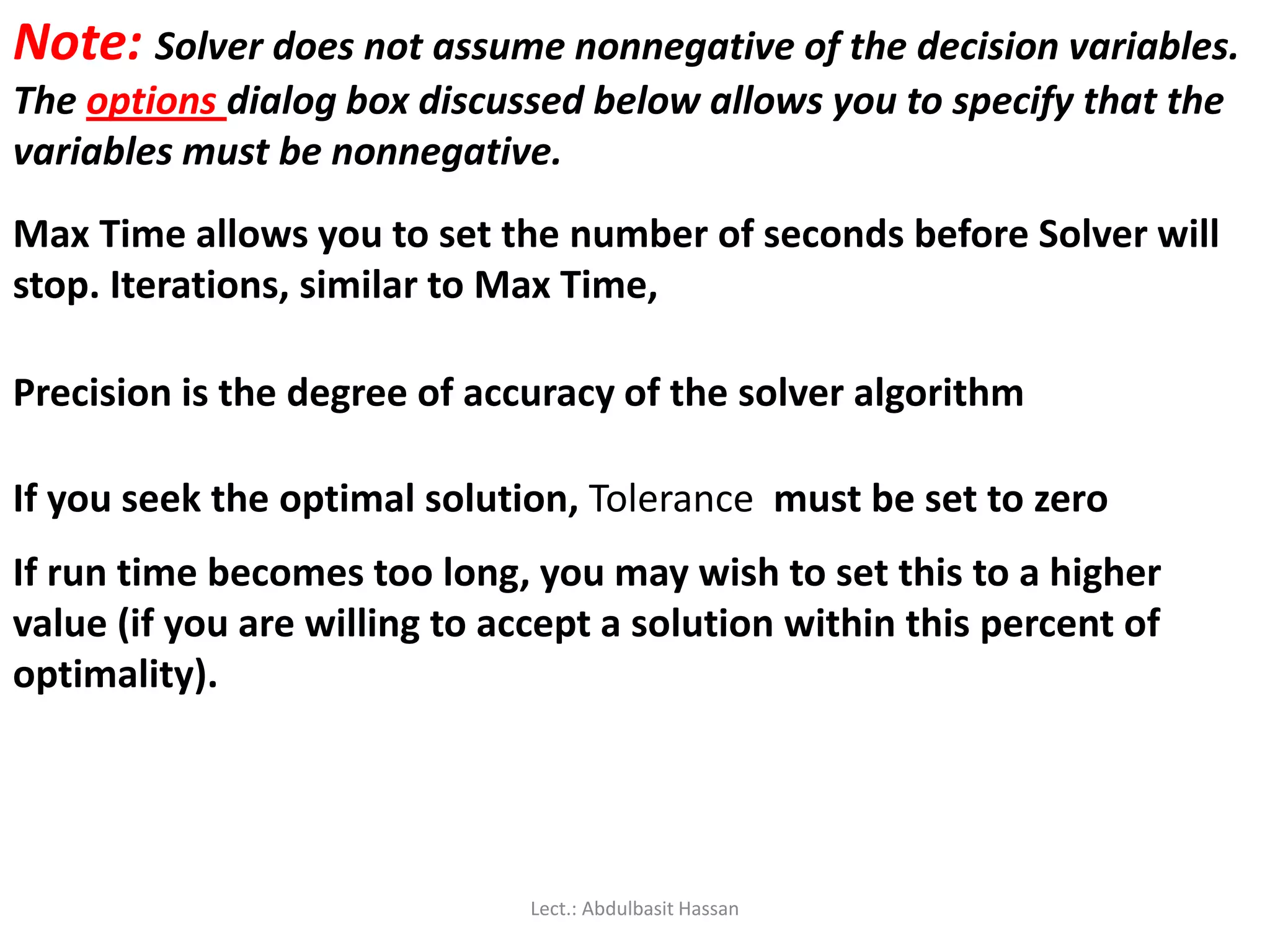 Note: Solver does not assume nonnegative of the decision variables.
The options dialog box discussed below allows you to specify that the
variables must be nonnegative.
Max Time allows you to set the number of seconds before Solver will
stop. Iterations, similar to Max Time,
Precision is the degree of accuracy of the solver algorithm
If you seek the optimal solution, Tolerance must be set to zero
If run time becomes too long, you may wish to set this to a higher
value (if you are willing to accept a solution within this percent of
optimality).
Lect.: Abdulbasit Hassan
 