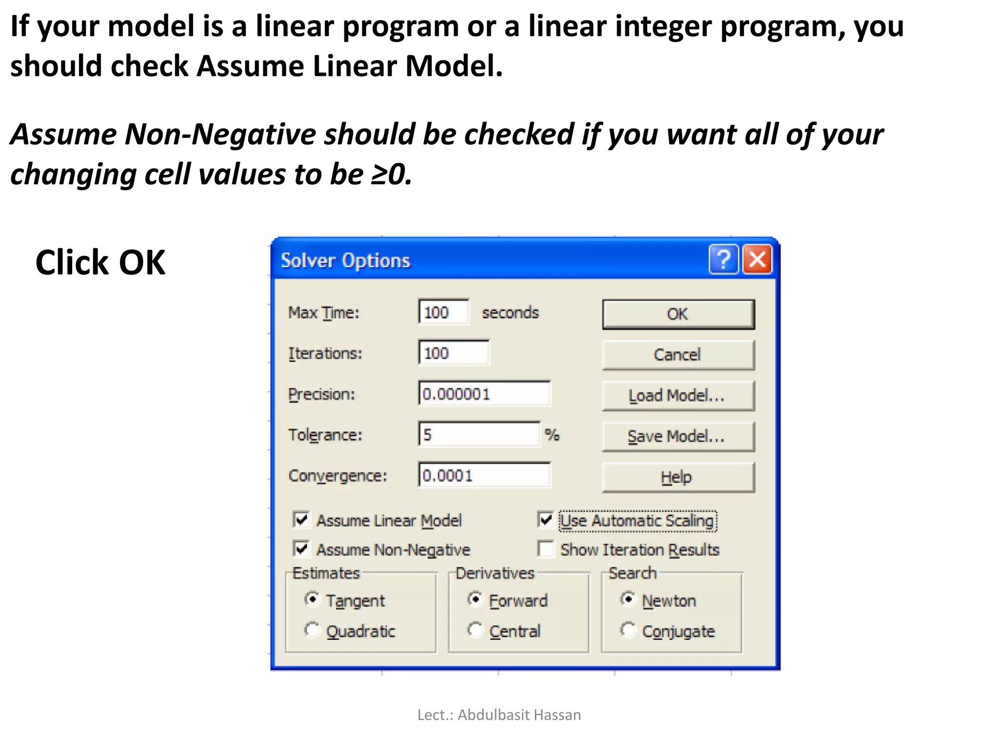 If your model is a linear program or a linear integer program, you
should check Assume Linear Model.
Assume Non-Negative should be checked if you want all of your
changing cell values to be ≥0.
Click OK
Lect.: Abdulbasit Hassan
 