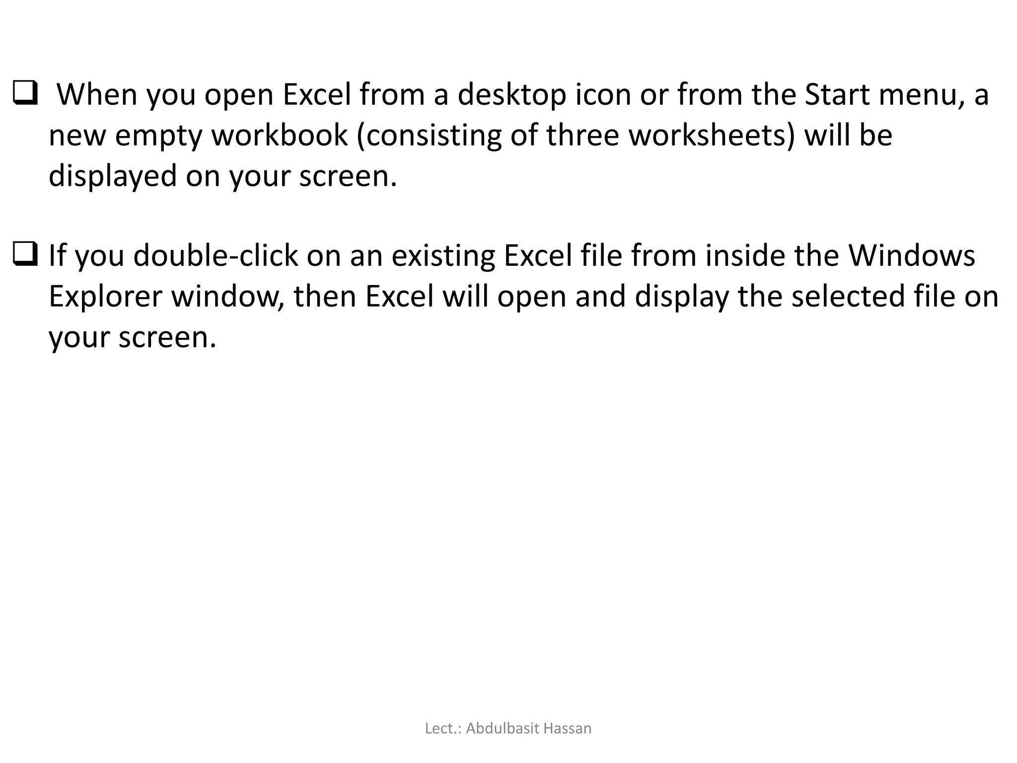  When you open Excel from a desktop icon or from the Start menu, a
new empty workbook (consisting of three worksheets) will be
displayed on your screen.
 If you double-click on an existing Excel file from inside the Windows
Explorer window, then Excel will open and display the selected file on
your screen.
Lect.: Abdulbasit Hassan
 