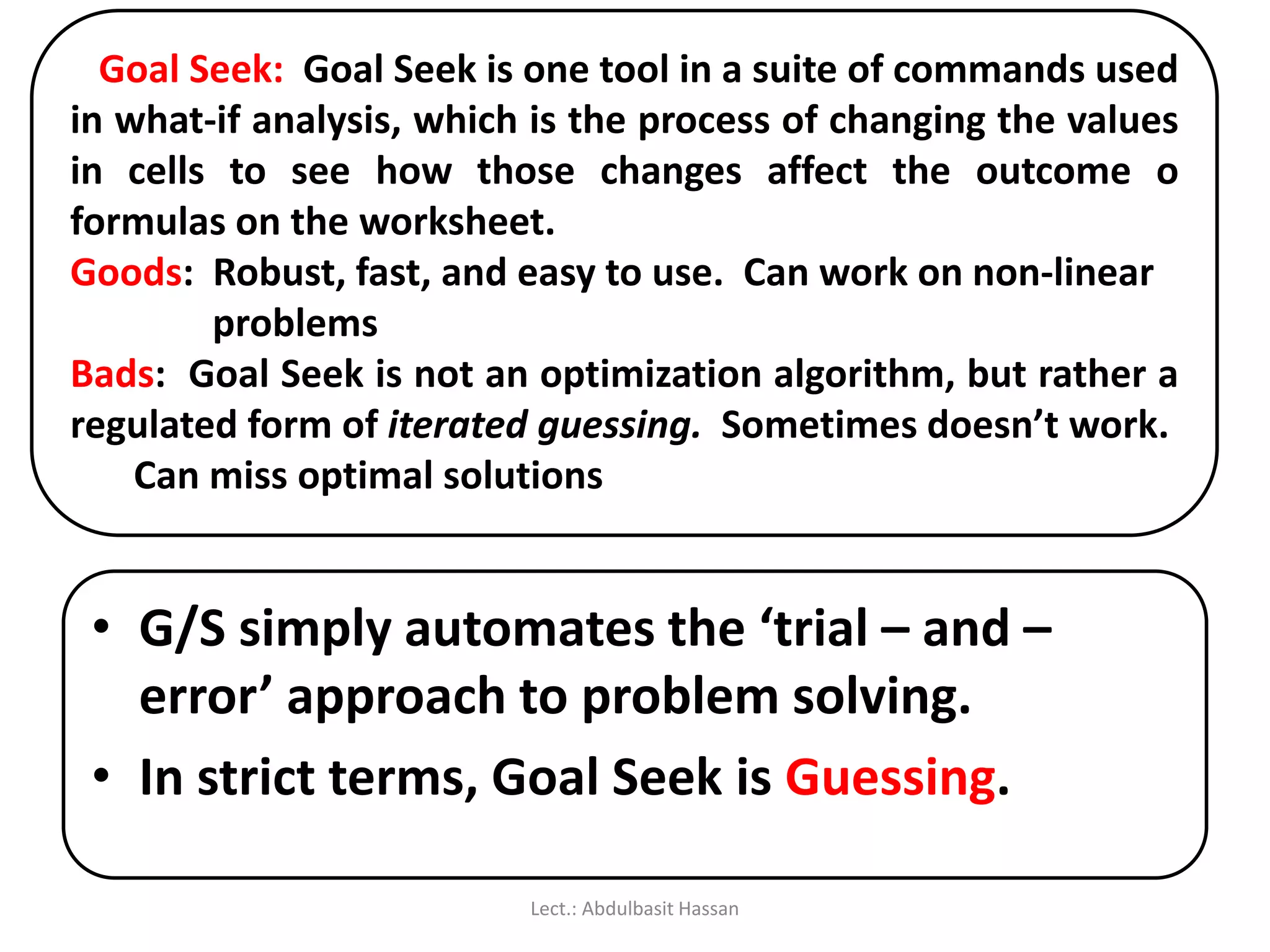 Goal Seek: Goal Seek is one tool in a suite of commands used
in what-if analysis, which is the process of changing the values
in cells to see how those changes affect the outcome o
formulas on the worksheet.
Goods: Robust, fast, and easy to use. Can work on non-linear
problems
Bads: Goal Seek is not an optimization algorithm, but rather a
regulated form of iterated guessing. Sometimes doesn’t work.
Can miss optimal solutions
• G/S simply automates the ‘trial – and –
error’ approach to problem solving.
• In strict terms, Goal Seek is Guessing.
Lect.: Abdulbasit Hassan
 