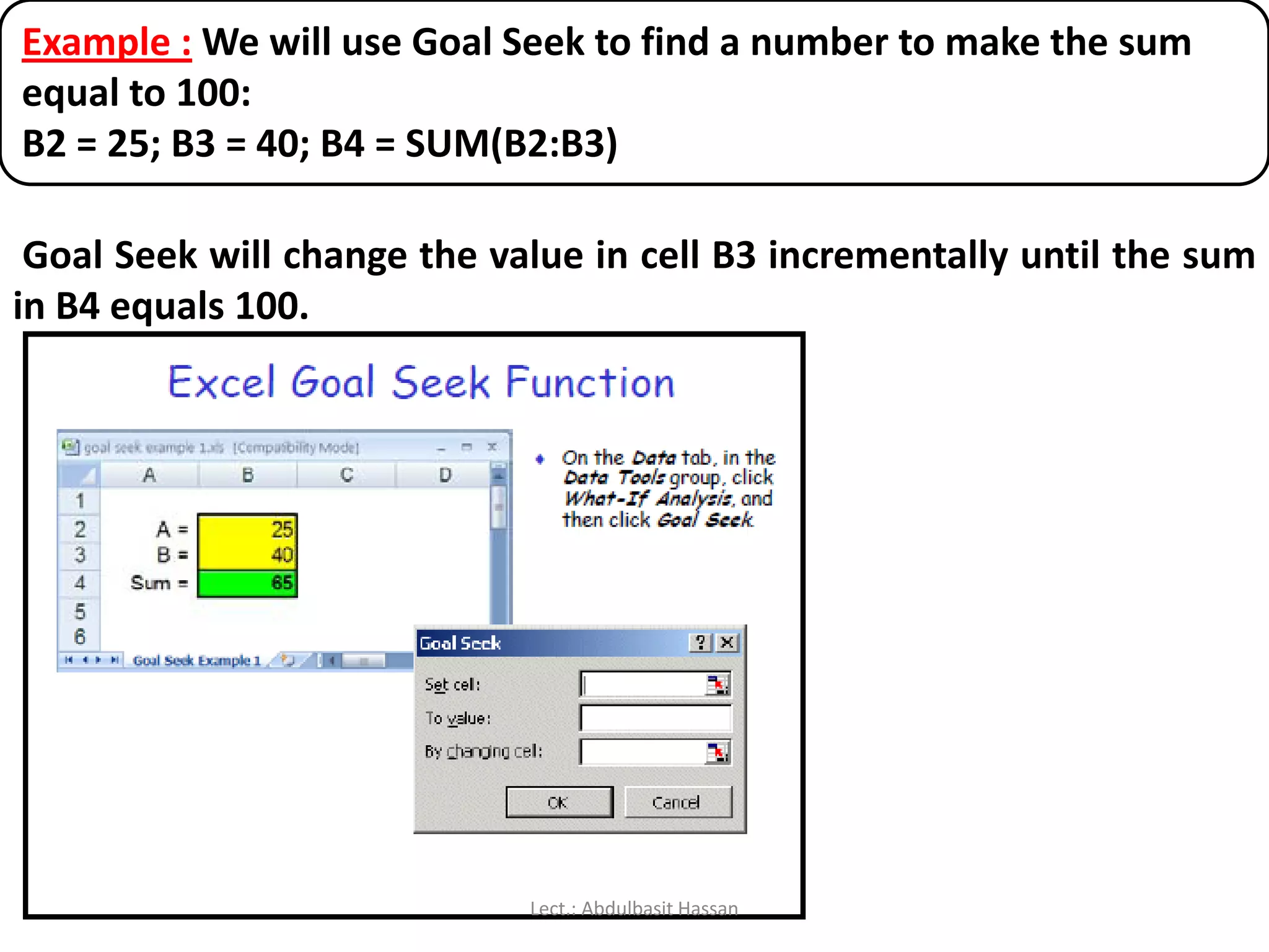 Example : We will use Goal Seek to find a number to make the sum
equal to 100:
B2 = 25; B3 = 40; B4 = SUM(B2:B3)
Goal Seek will change the value in cell B3 incrementally until the sum
in B4 equals 100.
Lect.: Abdulbasit Hassan
 