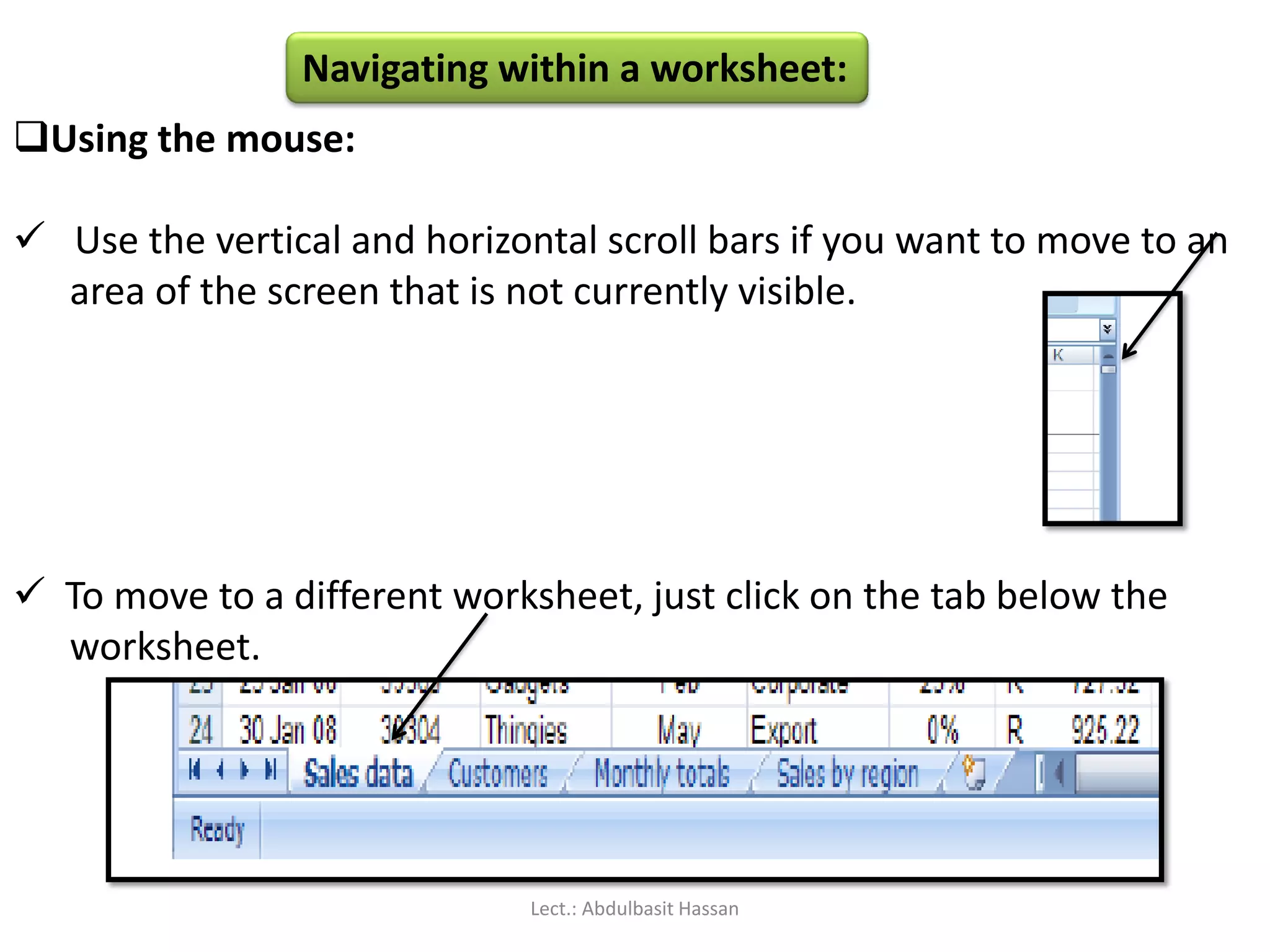 Navigating within a worksheet:
Using the mouse:
 Use the vertical and horizontal scroll bars if you want to move to an
area of the screen that is not currently visible.
 To move to a different worksheet, just click on the tab below the
worksheet.
Lect.: Abdulbasit Hassan
 
