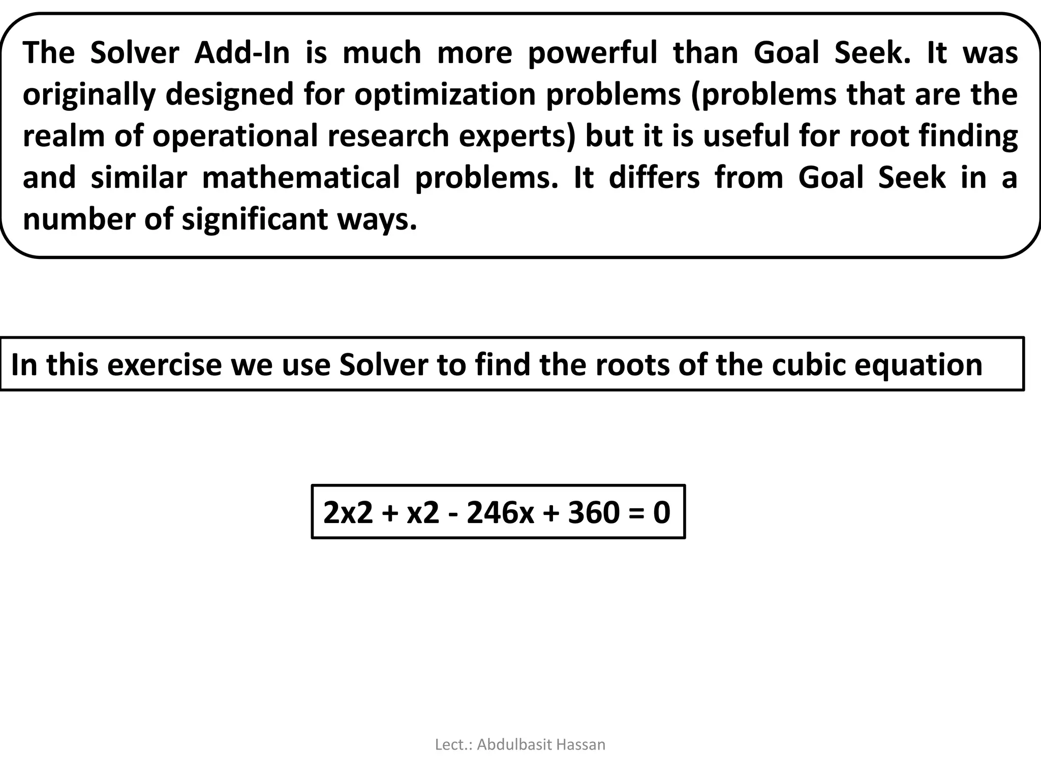 The Solver Add-In is much more powerful than Goal Seek. It was
originally designed for optimization problems (problems that are the
realm of operational research experts) but it is useful for root finding
and similar mathematical problems. It differs from Goal Seek in a
number of significant ways.
2x2 + x2 - 246x + 360 = 0
In this exercise we use Solver to find the roots of the cubic equation
Lect.: Abdulbasit Hassan
 