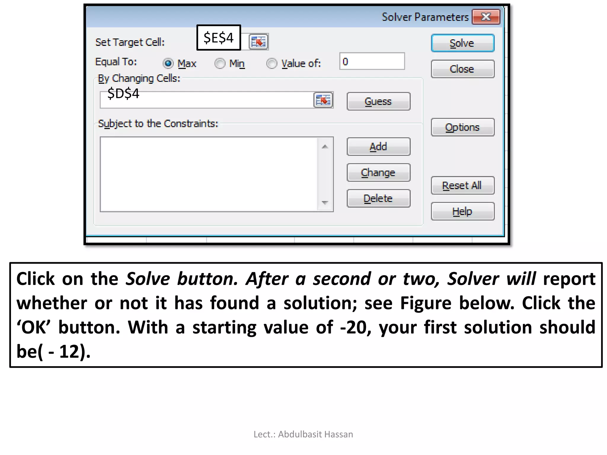 $D$4
$E$4
Click on the Solve button. After a second or two, Solver will report
whether or not it has found a solution; see Figure below. Click the
‘OK’ button. With a starting value of -20, your first solution should
be( - 12).
Lect.: Abdulbasit Hassan
 
