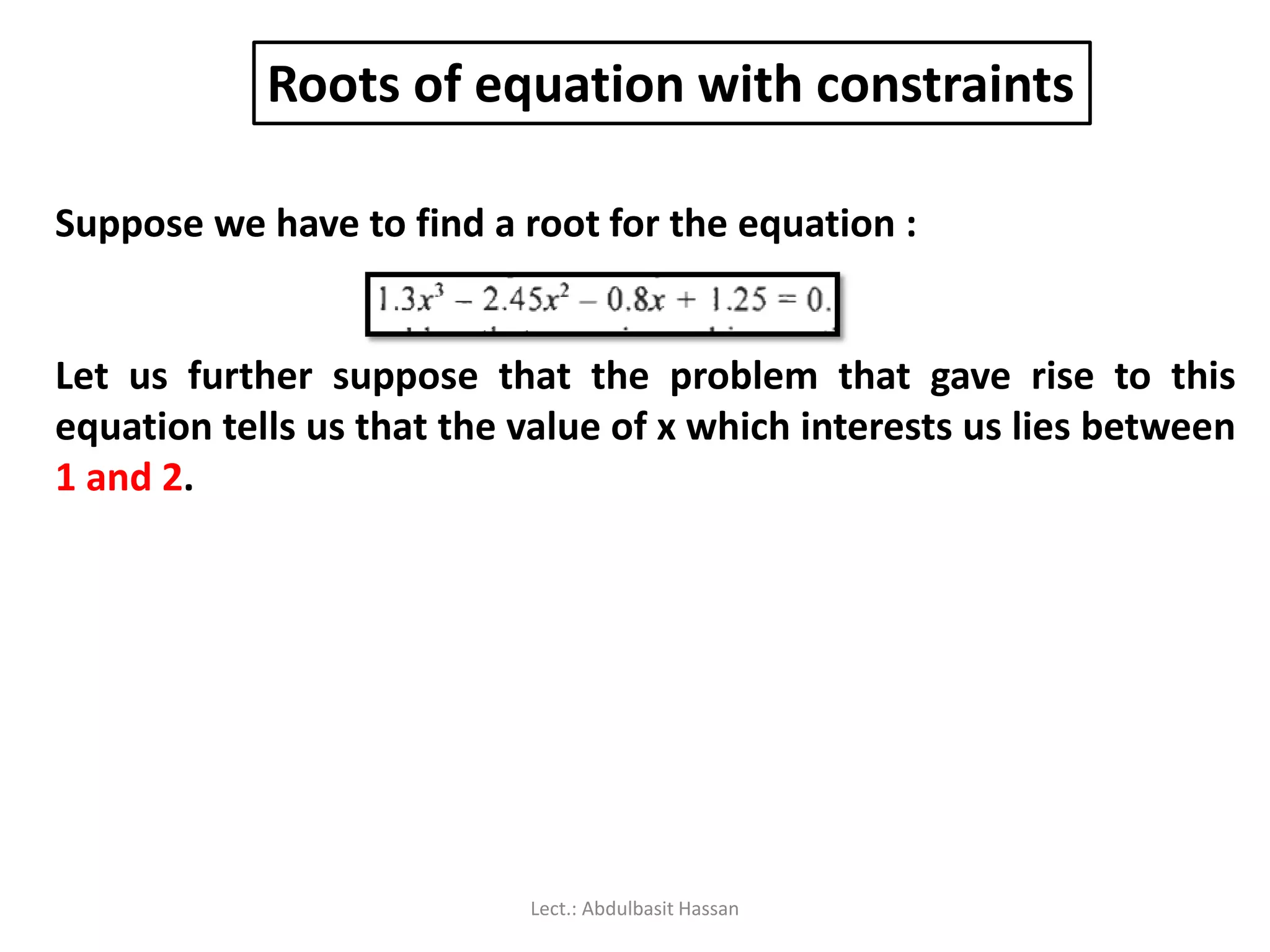Roots of equation with constraints
Suppose we have to find a root for the equation :
Let us further suppose that the problem that gave rise to this
equation tells us that the value of x which interests us lies between
1 and 2.
Lect.: Abdulbasit Hassan
 