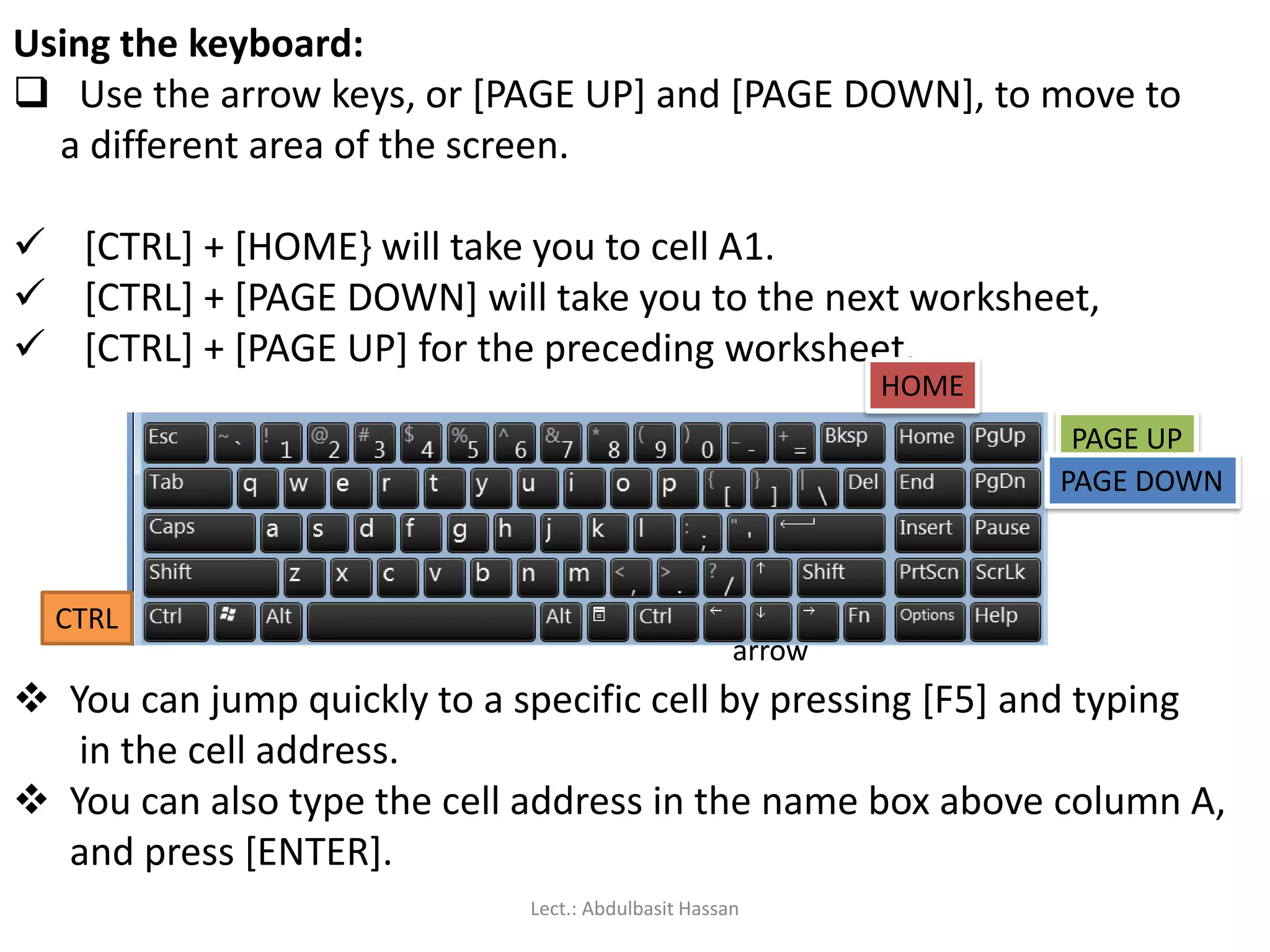 Using the keyboard:
 Use the arrow keys, or [PAGE UP] and [PAGE DOWN], to move to
a different area of the screen.
 [CTRL] + [HOME} will take you to cell A1.
 [CTRL] + [PAGE DOWN] will take you to the next worksheet,
 [CTRL] + [PAGE UP] for the preceding worksheet.
PAGE UP
PAGE DOWN
CTRL
arrow
HOME
 You can jump quickly to a specific cell by pressing [F5] and typing
in the cell address.
 You can also type the cell address in the name box above column A,
and press [ENTER].
Lect.: Abdulbasit Hassan
 