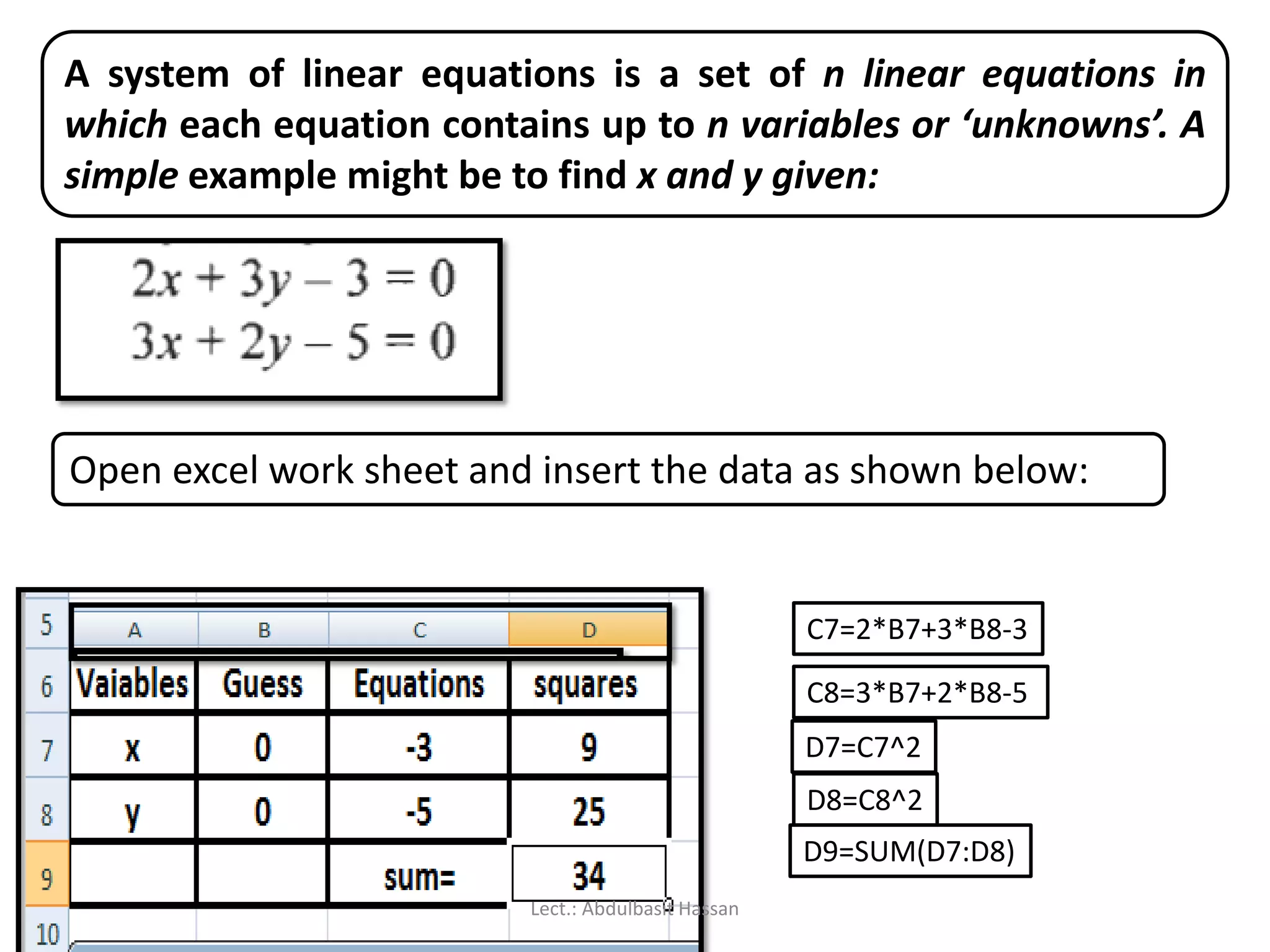 A system of linear equations is a set of n linear equations in
which each equation contains up to n variables or ‘unknowns’. A
simple example might be to find x and y given:
Open excel work sheet and insert the data as shown below:
C7=2*B7+3*B8-3
C8=3*B7+2*B8-5
D7=C7^2
D8=C8^2
D9=SUM(D7:D8)
Lect.: Abdulbasit Hassan
 