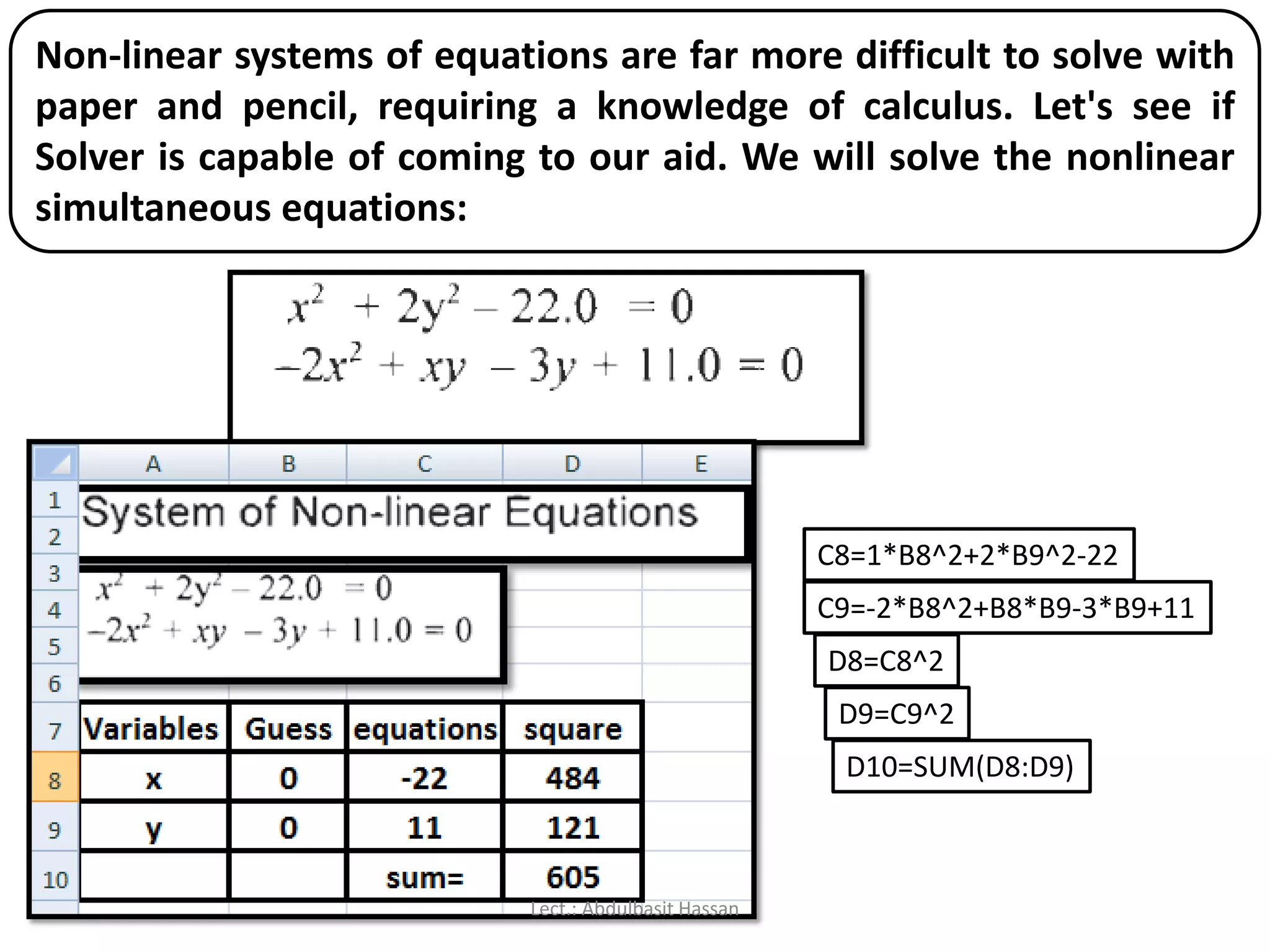 Non-linear systems of equations are far more difficult to solve with
paper and pencil, requiring a knowledge of calculus. Let's see if
Solver is capable of coming to our aid. We will solve the nonlinear
simultaneous equations:
C8=1*B8^2+2*B9^2-22
C9=-2*B8^2+B8*B9-3*B9+11
D8=C8^2
D9=C9^2
D10=SUM(D8:D9)
Lect.: Abdulbasit Hassan
 