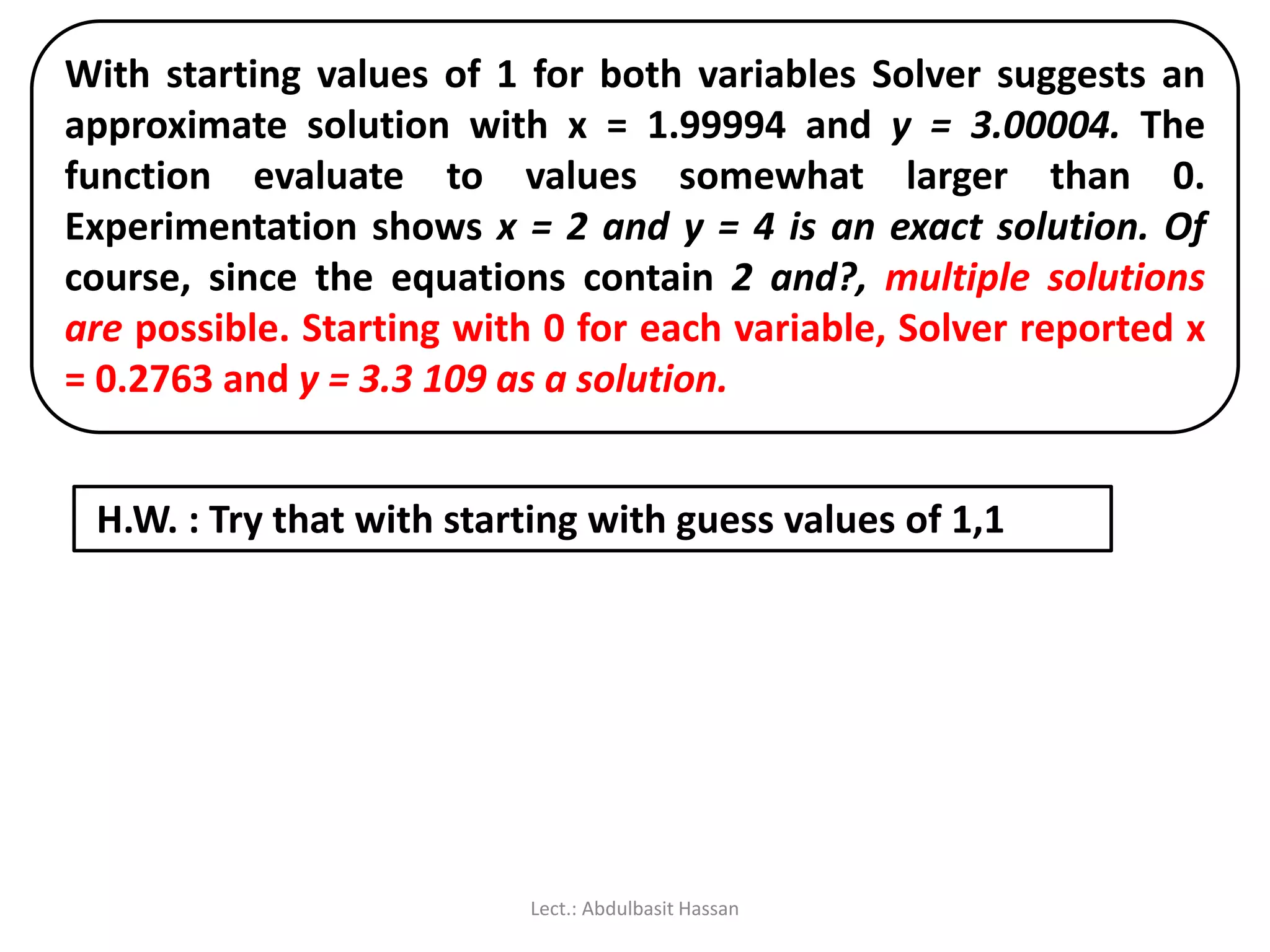 With starting values of 1 for both variables Solver suggests an
approximate solution with x = 1.99994 and y = 3.00004. The
function evaluate to values somewhat larger than 0.
Experimentation shows x = 2 and y = 4 is an exact solution. Of
course, since the equations contain 2 and?, multiple solutions
are possible. Starting with 0 for each variable, Solver reported x
= 0.2763 and y = 3.3 109 as a solution.
H.W. : Try that with starting with guess values of 1,1
Lect.: Abdulbasit Hassan
 