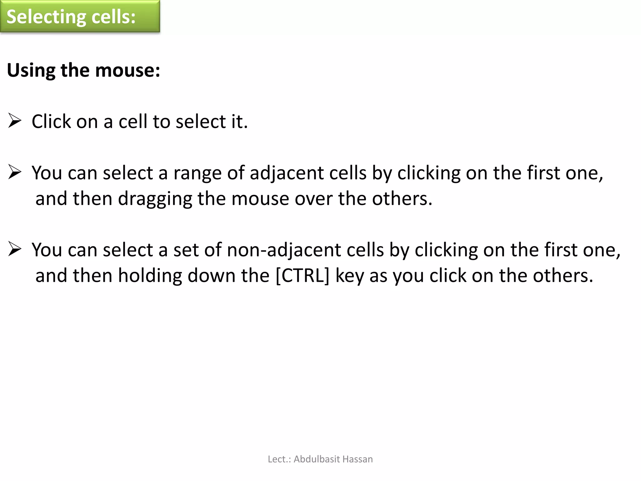 Selecting cells:
Using the mouse:
 Click on a cell to select it.
 You can select a range of adjacent cells by clicking on the first one,
and then dragging the mouse over the others.
 You can select a set of non-adjacent cells by clicking on the first one,
and then holding down the [CTRL] key as you click on the others.
Lect.: Abdulbasit Hassan
 