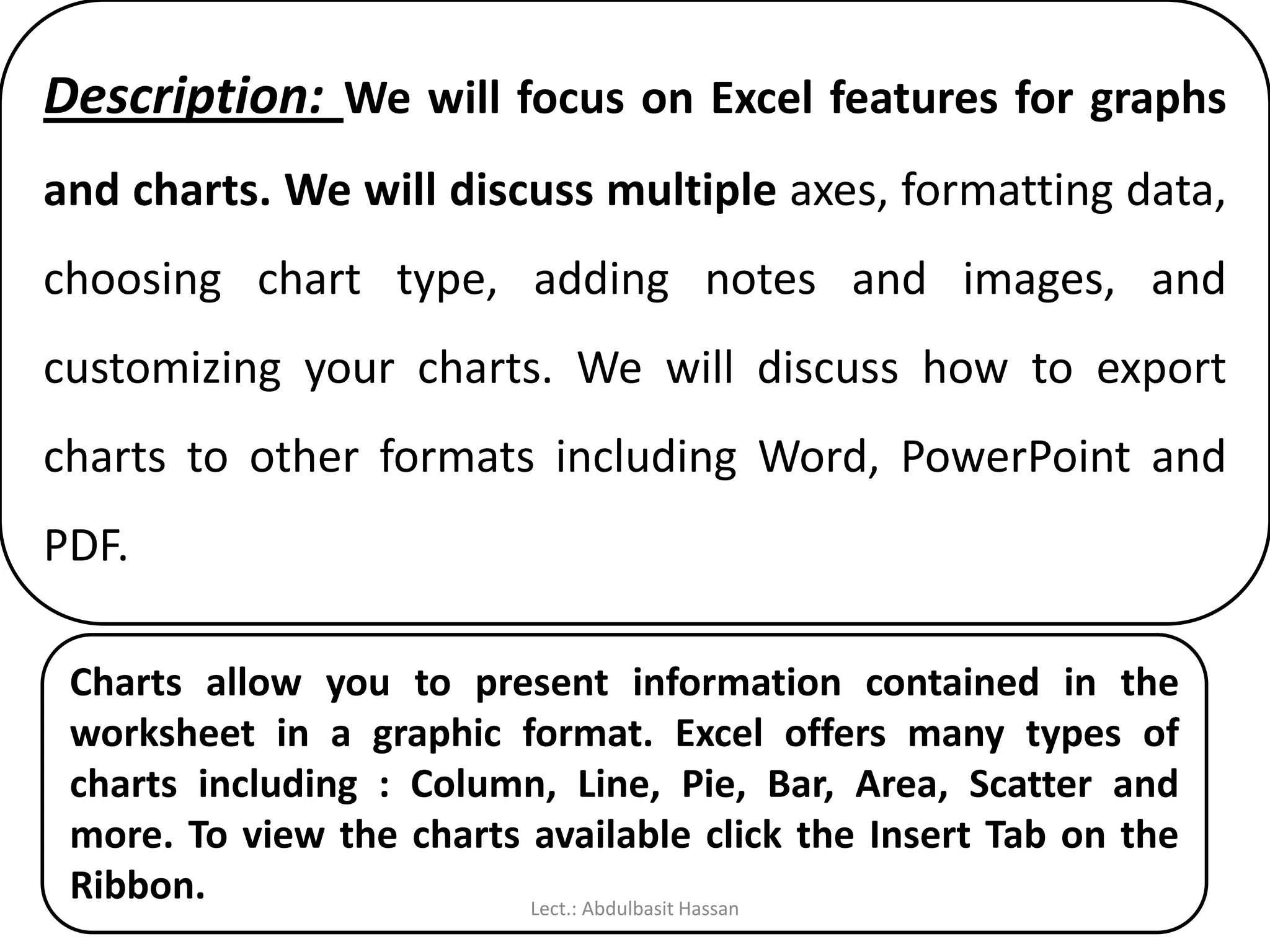 Description: We will focus on Excel features for graphs
and charts. We will discuss multiple axes, formatting data,
choosing chart type, adding notes and images, and
customizing your charts. We will discuss how to export
charts to other formats including Word, PowerPoint and
PDF.
Charts allow you to present information contained in the
worksheet in a graphic format. Excel offers many types of
charts including : Column, Line, Pie, Bar, Area, Scatter and
more. To view the charts available click the Insert Tab on the
Ribbon. Lect.: Abdulbasit Hassan
 
