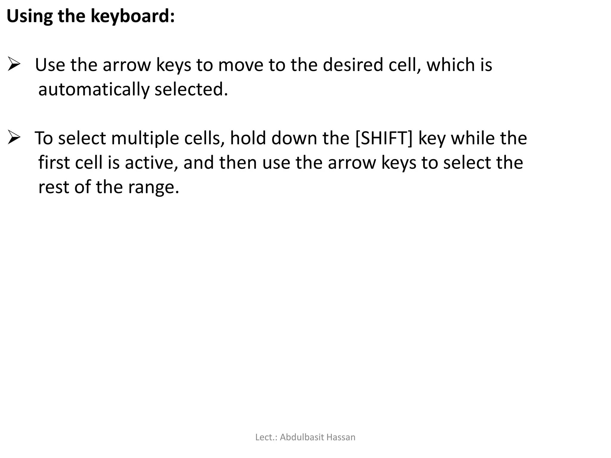 Using the keyboard:
 Use the arrow keys to move to the desired cell, which is
automatically selected.
 To select multiple cells, hold down the [SHIFT] key while the
first cell is active, and then use the arrow keys to select the
rest of the range.
Lect.: Abdulbasit Hassan
 